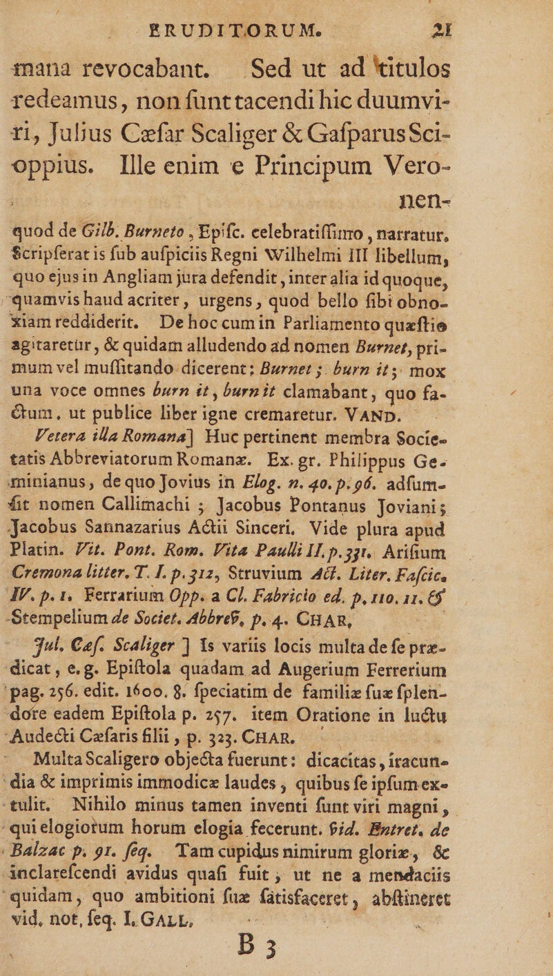 mana revocabant. — Sed ut ad *itulos redeamus, non funttacendi hic duumvi- ri, Jubus Czfar Scaliger &amp; GafparusSci- Oppius. Ille enim e Principum Vero- nen- quod de Gi/b. Burneto , Epifc. celebratiffinro , narratur, Scripferat is fub aufpiciis Regni NVilhelmi iII libellum, quo ejusin Angliam jura defendit , inter alia id quoque, quamvis haud acriter, urgens , quod bello fibi obno- xiam reddiderit. Dehoc cumin Parliamento quaftie agitaretür , &amp; quidam alludendo ad nomen Burzet, pri- mum vel muffitando- dicerent: Burnet ;. burn it5; mox una voce omnes Jurn it, burn it clamabant , quo fa- Gum, ut publice liber igne cremaretur. VAND. Fetera illa Romana] Huc pertinent membra Socíe- tatis Abbreviatorum Romanz. | Ex. gr. Philippus Ge- minianus, dequo Jovius in Elog. z. 40. p. 96. adfum- fit nomen Callimachi ;; Jacobus Pontanus Joviani; Jacobus Sannazarius Acti Sinceri, Vide plura apud Platin. Pt. Pont. Rom. Vita Paulli I. p.33t.. Arifium Cremona litter, T. I. p. 312, Struvium AG. Liter, Fafcic, IV. p. 1, Ferrarium Opp. a CJ. Fabricio ed. p, r10. 11. € Stempelium Ze Societ, AbbreP, p..4. CHAR, j jul. Caf. Scaliger ] Is variis locis multa defe pra- dicat, e.g. Epiftola quadam ad Augerium Ferrerium pag. 256. edit. 1600. 8. fpeciatim de familiz fuz fplen- dote eadem Epiftola p. 257. item Oratione in luctu Audecti Cefarisfilii, p. 3233. CHAR. | MultaScaligero objecta fuerunt: dicacitas , itacun- dia &amp; imprimis immodicz laudes , quibus fe ipfum ex- tulit. Nihilo minus tamen inventi funt viri magni, - : quielogiorum horum elogia fecerunt. fid. Bntret. de : Balzac p. 91. feq. . Tam cupidus nimirum glorix, &amp; inclarefcendi avidus quafi fuit , ut ne a mendaciis quidam, quo ambitioni fuz fatisfaceret , abftineret vid, not, feq. I, GALL, TY ^ B3