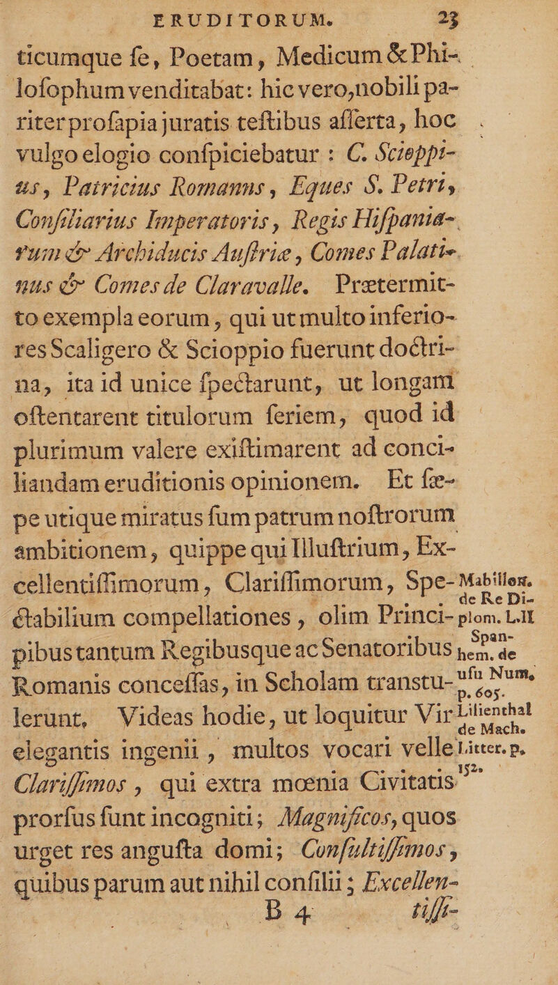ticumque fe, Poetam, Medicum &amp;Phi- lofophum venditabat: hic vero,nobili pa- riter profapia juratis teftibus aflerta, hoc vulgo elogio confpiciebatur : C. Scieppr- 2, Bait Romanns, Éques 5. Petri, Confdliarius lmperatoris, Regis Hifpanua- uin &amp; Arcbiducis Auflrie , Comes Palati-. 115 Comes de Claravalle, | Preetermit- to exempla eorum , qui ut multo inferio- resScaligero &amp; Scioppio fuerunt doctri- na, ita id unice fpectarunt, ut longam oftentarent titulorum feriem, quod id plurimum valere exiftimarent ad conci- liandam eruditionis opinionem. — Ec fee- pe utique miratus fum patrum noftrorum ambitionem, quippe qui Illuftrium, Ex- cellentiffimorum, Clariffimorum, Spe- Mititlos. de Re Di- élabilium compellationes , olim Princi- plom. Lal pibustantum Regibusque ac Senatoribus 4^4 Romanis conceffas, in Scholam transtu- e Num. lerunt, Videas hodie, ut loquitur Vir Licndhal elegantis ingenii , multos vocari velle sapo: Clariff 70$, qui extra moenia Civitatis prorfus funt incogniti; AMagnifícos, quos urget res angufta domi; Con[fultiffmos , quibus parum aut nihil confilii ; Exce//en- Meus te