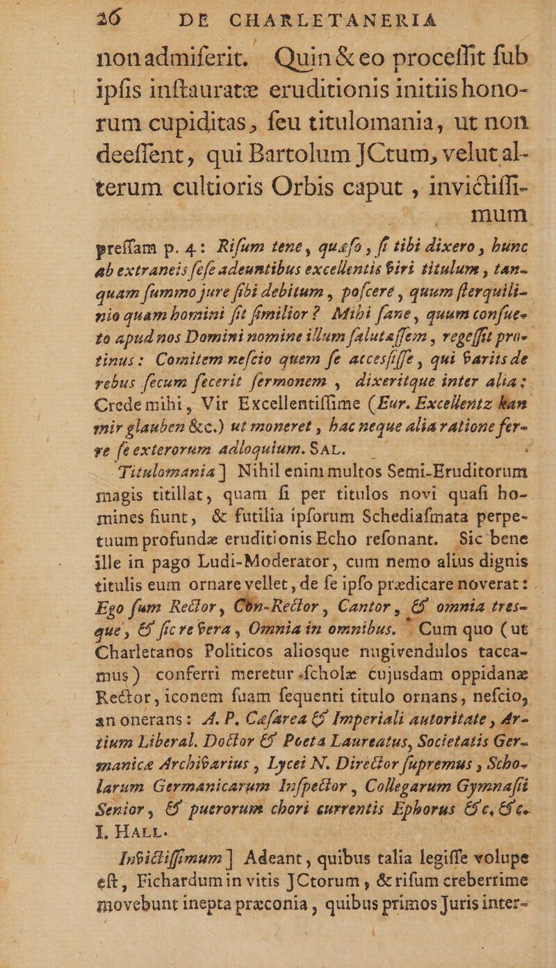 nonadmiferit, Quin &amp; eo proceffit fub ipfis inftaurate eruditionis initiishono- rum cupiditas, feu titulomania, ut non deeffent, qui Bartolum JCtum, velut al- terum cultioris Orbis caput , invicüiffi- : mum preffam p. 4: Rifum tene , quafo , fi tibi dixero , bunc ab extraneis [efe adeuntibus excellentis Giri titulum , tan- quam [ummo jure fibi debitum , pofcere , quum flerquili- nio quam borini fit fimilior ? Mibi [ane, quum confut- zo apud nos Domini nomine ilIum falutaffem , vepefftt pro». tinus: Comitem me[cio quem fe accesfiffe , qui Parits de rebus fecum fecerit fermonem , dixeritque inter alia: Crede mihi, Vir Excellentifime (Eur. Excellentz ban mir glauben &amp;c.) ut moneret , bac neque Alia ralione fer- ve feexterorum adloquium. SAL. —— ues Titulomania] Nihil enim multos Semi-Eruditorum magis titillat, quam fi per titulos novi quafi ho-. mines fiunt, &amp; futilia ipforum Schediafmata perpe- tuum profunda eruditionis Echo refonant. Sic bene ile in pago Ludi-Moderator, cum nemo alius dignis titulis eum ornare vellet , de fe ipfo predicare noverat: . Ego fam Reclor , Cbz- Redor , Cantor, 65 omnia tres- que , &amp; fic re Pera , Omnia in omnibus. * Cum quo (ut. Chatrletanos Politicos aliosque nugivendulos tacca- mus) conferti meretur.íchole cujusdam oppidana Rector, iconem fuam fequenti titulo ornans, nefcio; anonerans: 4l. P. Cefarea 9 Imperiali autoritate s Lium Liberal. Doclor €f Poeta Laureatus, Societatis Ger- snanice drchiearius , Lycei N. Diretior fupremus , Scho- larum Germanicarum In[pector , Collegarum Gymnafít Senior, &amp;$ puerorum chori eurrentis Ephorus Gc, 6c. I. Har. : ME IO Inficlifimum] Adeant , quibus talia legiffe volupe eft, Fichardumin vitis JCtorum , &amp; rifum creberrime movebunt inepta przconia , quibus primos Juris inter-