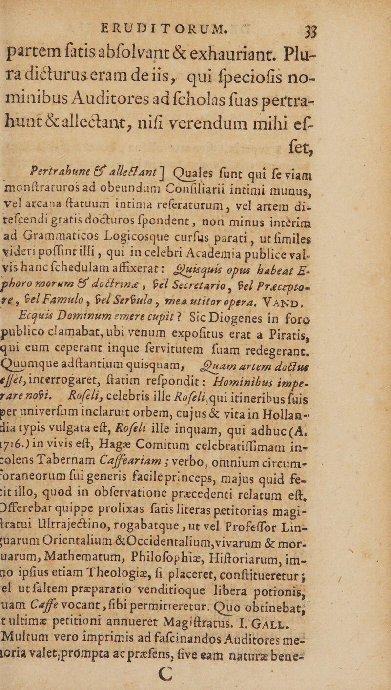 partem fatisabfolvant &amp; exhauriant. Plu- ra dicturuseram deiis, qui fpeciofis no- minibus Auditores ad fcholas fuas pertra- bunt &amp; allectant, nifi verendum mihi ef- fet, Perirahune 6 allant] Quales funt qui fe viam monfítraturos ad obeundum Confiliarii intimi tmnunus, vel arcana (fatuum intima referaturum , vel artem di- teícendi gratis docturos fpondent , non minus intérim ad Grammaticos Logicosque curfüs parati , ut fimiles videri poffint illi , qui in celebri Academia publice val- vis hanc fÍchedulam affixerat: Quisquis opus babeat E- phoro morum €$ docirinsg , fel Secretario » Pel Pracepto- ve , Pel Famulo , $el Serbulo , mes utitor opera. V AND, Ecquis Dominum emere cupit? Sic Diogenes in foro publico clamabat, ubi venum expofitus erat a Piratis, qui eum ceperant inque fervitutem fuam redegerant. Quumque adftantium quisquam, — Quam artem doctus ect, interrogaret, (latim refpondit: Hominibus impe- rareno9i. — Rofeli, celebris ille Rofeli,qui itineribus fis per univerfum inclaruit orbem, cujus &amp; vitain Hollan- lia typis vulgata eft, Rofe/: ille inquam, qui adhuc(A, 716.) in viviseft, Hagz Comitum celebratiffimam in- colens Tabernam Caffeariam ; verbo, omnium circum- oraneorum fui generis facileprinceps, majus quid fe- itillo, quod in obfervatione precedenti relatum elt, Jfferebat quippe prolixas fatis literas petitorias magi- tratui Lltrajectino, rogabatque , ut vel Profeffor Lin- 'uarum Orientalium &amp;Occidentalium,vivarum &amp; mor- uarum, Mathematum, Philofophiz, Hiftoriarum, im- 10 ipfius etiam Theologiz, fi placeret, conftitueretur ; el utfaltem praparatio venditioque libera potionis, uam Ceffe vocant ,fibi permitreretur. Quo obtinebat, t ultimx petitioni annueret Magiftratus. I, GALL. Multum vero imprimis ad fafcinandos Auditores me: iorià valet;prompta ac prafens, five eam naturz bene- C