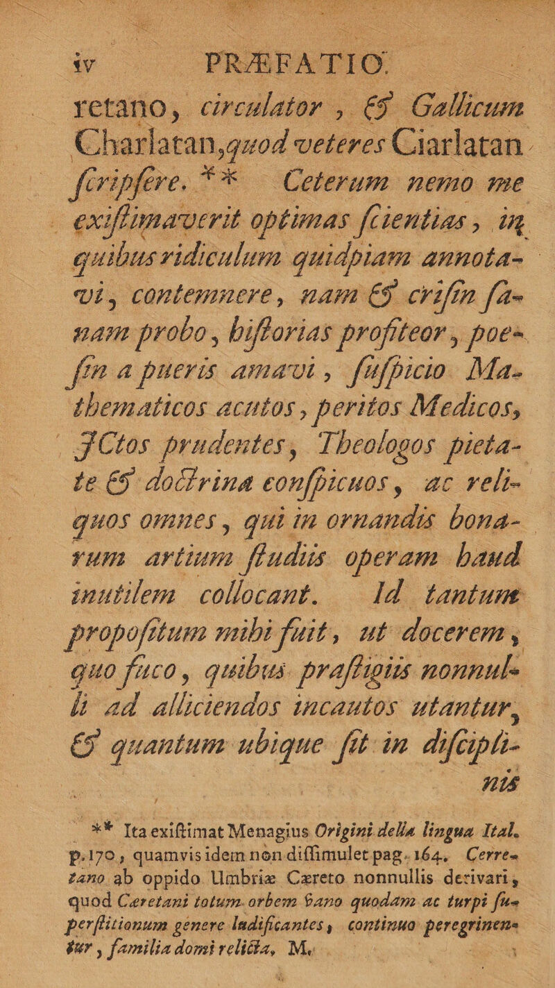 i s PRARFATIO:. : retano, ciremlator , 6 TURN Charlatan,quoz veteres Ciarlatan. firipfere. ** — Ceterum. nemo qme | exifimautrit optimas fcientias , in. quibus ridiculum quidpiam annota- | vi, contemnere, nam €$. crifü 7 f4- nam probo , bifforias profiteor , poee fn 4 pueris amat, fufpicio. Ma. thbematicos acutos , peritos Medicos, | JCtos prudentes, Theologos. pieta- te £5. dochrina eonf[picuos , ac veli- quos ommes , qui in ornandis bona- YHH ow feudis operam baud inutilem collocant. — Id. tantume propofa dtum wubi fuit, ut docerem | guo faco, quibus. praffigiis nonnul- &amp; ad allüciendos incautos utantur, £9 GCENENS € / 4 dnd apt t4 - ** Itaexiftimat Menagius Oripini della lingua Ital. p.170, quamvisidem non diffimulet pag.164, Cerre- zano ab oppido Umbriz Czreto nonnullis. de:ivari; quod Ceretani totum. orbem $ano quodam ac turpi fe- — perflitionum genere. ladificantes , continua pee PA gar , familia domi discus M. :