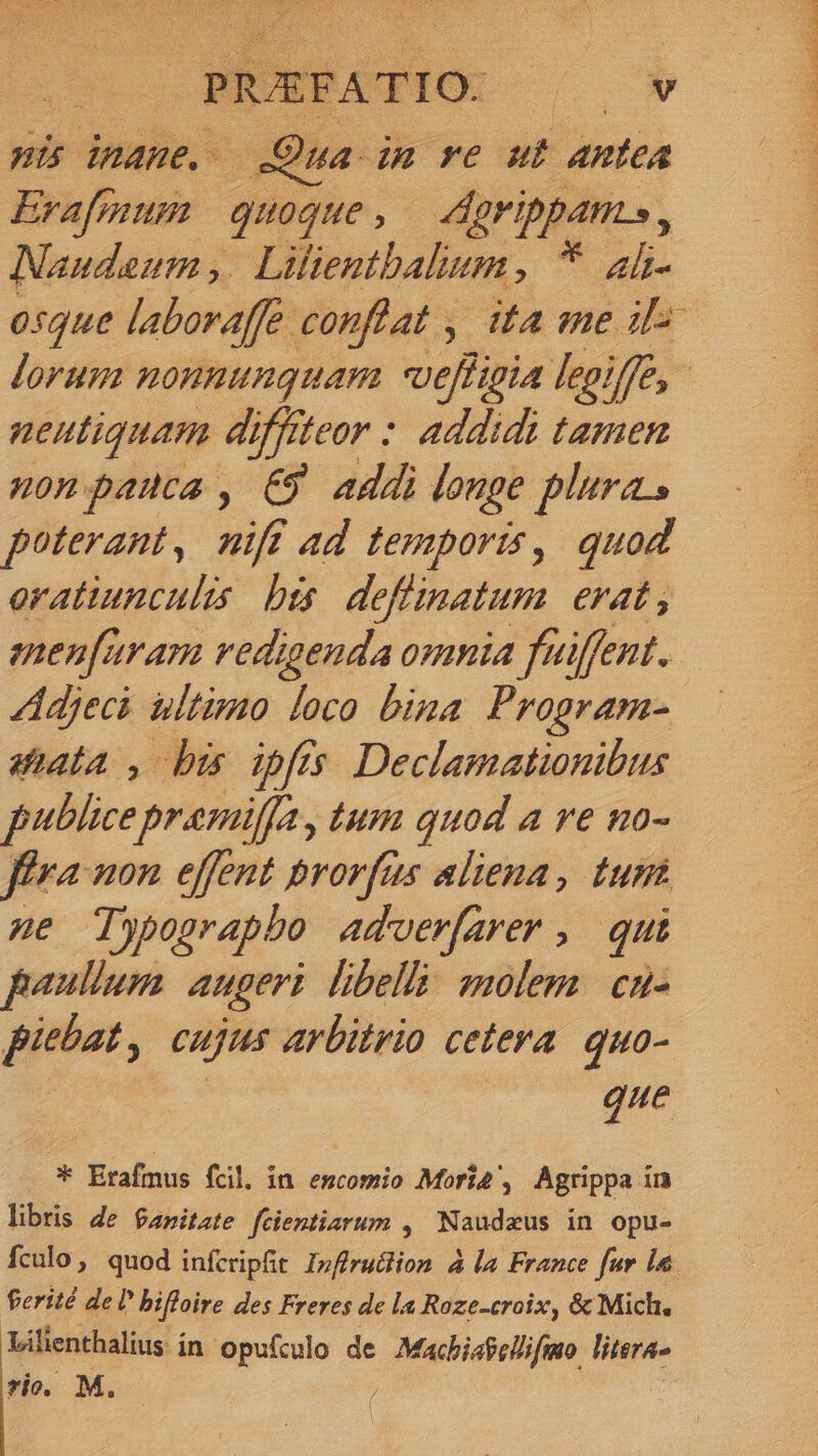 : PIUE FATIO. m6 pi iname, Qua im re ut antea Erafmum quoque : Agrippam, Naudeum ,. Lifientbalum, * ali 05Qque laboraffe. conflat , ita me il^ lorum nonnunquam veffigia lepiffe, - neutiquam di yfffteor : addidi tamen non pauca , €9 addi longe plura. poterant, nifi ad temporis, quod eratiunculis bes deflinatum e4t , enen[aram vedigenda omnia fuiffent. Adjeci ultimo loco bina Program- tata , bi ipfis Declamationibus publicepremilfa, tum quod a ve no- fféra non effent prorfus aliena, tunt Ae Typograpbo adver[arer ,. qui paullum augeri libelli molem. cnu- piebat, cujus arbitrio ceteva. quo- que * Erafmus fcil. in emcomio Mori4, Agrippa in libris de $anitzte fcientiarum , Naudzus in opu- fcalo, quod infcripft Infirudlion à la France fur la. ferité del bifloire des Freres de la Raze-croix, &amp; Mich, Lilienthalius in opufculo de Macbiafelifmo literas rio. M. |