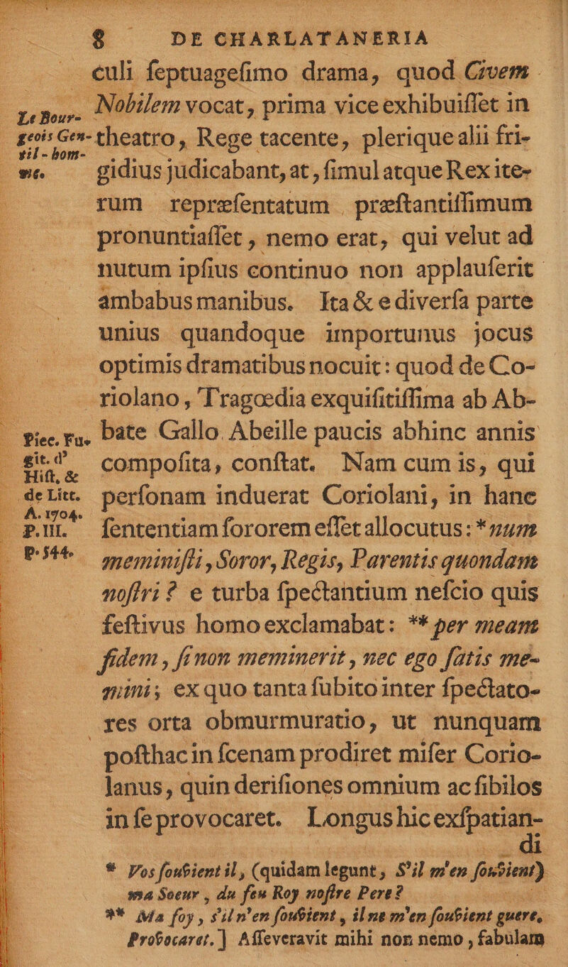 $ DECHARLATANERIA. effesn . Nobilem VOcat, prima vice RERUM coe in dw theatro, Rege tacente, plerique alii fri- p we gidius judicabant, at , fimul atque Rex ite- rum reprefentatum . preftantiffimum pronuntiaffet , nemo erat, qui velut ad ambabusmanibus. Tta&amp;e diverfa parte unius quandoque importunus jocus optimis dramatibus nocuit: quod de Co- - riolano , 'T'ragoedia exquifitiffima ab Ab- p E : compofita, conftat. Nam cum is, qui bine . perfonam induerat Coriolani, in hane PL fententiam fororem effet allocutus: *z72 SEP. meminifti Soror, Regis, Parentis quondam nofiri ? e turba fpectantium nefcio quis . feftivus homoexclamabat: ** per mean fidem, ff non meminerit , nec ego fatis me- gni, exquo tanta fubitointer Ípectato- res orta obmurmuratio, ut nunquam pofthaci in fcenam prodiret mifer. Corio- lanus , quin derifiones omnium ac fibilos in fe provocaret. Longus hic CADRES s54 Soeuv , dn f Roy noftre Pere? Probocaret.] Affeveravit mihi non nemo ; fabulam