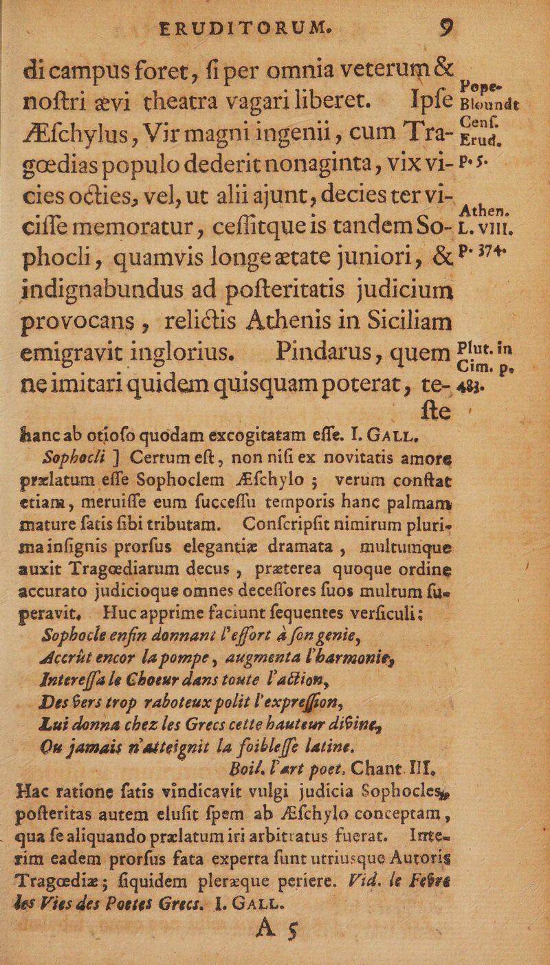 dicampus füret , fiper omnia veterum &amp; Pope- noftri evi theatra vagariliberet. — Ipfe giuaae - ZEfchylus, Vir magni ingenii , cum T'ra- Lye gcedias populo dederit nonaginta , vix vi- P5 cies octies, vel, ut alii ajunt, decies ter vi- i ciífe memoratur , ceffitque1 is tandem So-r. L. VIII, phocli , quamvis longeztate juniori, &amp; P ?* indignabundus ad pofteritatis judicium provocans, relictis Athenis in Siciliam emigravit inglorius. — Pindarus, quem Phrei : neimitari quidem quisquam poterat, te- 44. fte hancab otiofo quodam excogitatam effe. I. GALL. Sophbecli ] Certum eft, non nifi ex novitatis amore przlatum. effe Sapboeleii J&amp;íchylo ;. verum conftat etiam , meruiffe eum fucceffu temporis hanc palmam mature fatis fibitributam. — Confcripfit nimirum pluri- mainfignis prorfus eleganti dramata , multumque auxit Trage diarum decus , preterea quoque ordine accurato judicioque omnes deceffores fuos multum fü« peravit, Hucapprime faciunt fequentes verficuli: Sopbocle enfin donnani l'effort à fon genie, cerit encor la pompe , augmenta l'barmonie, Jntere[[a le Ghoeur dans toute l'atfion, : - Des ers trop vaboteux polit l expreffon, E - Aui donna chez les Grecs cette bauteur diine, Qr ym n ateignit la foibleffe latine. Boi£. l'art poet, Chant. IIT, Hac ratione fatis vindicavit vulgi judicia Sophoclesg, pofteritas autem elufit fpem ab JEfchylo conceptam, . qua fealiquando prxlatumiriarbitratus fuerat. — Irrte- rim eadem prorfus fata experta funt utriusque Autoris Tragediz; fiquidem plerzque periere. Vid. le Febwe A. 3