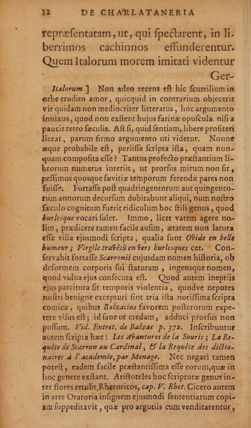 xe d S Sene berrimos cachinnos — effunderentur. Quem Ialorum morem imitati videntur : Ger- trader] Non adeo recens eft hic fcurrilium in orbe erudito amor, quicquid in contrarium objecerit vir quidam non mediocriter litteratus, hocargumento - innixus, quod non exftent hujus Fail opufcula, nifia liceat, parum firmo argumento uti videtur, Nonne quam compofita effe? Tantus profecto przítantium li- brorum numerus interit, ut prorfus mirum non fit, peífimos quosque fzvitiz temporum ferenda pares non fuiffe, Fortaffe poft quadringentorum aut quingento- rum annorum decurfum dubitabunt aliqui, num noftro fzculo cognitum fuerit ridiculum hoc ftili genus , quod burlesque vocarifolet. Immo, licet vatem agere no- lim , prxdiceretamen facile duca , xtatem nion latura effe vilia ejusmodi fcripta, qualia funt O?iZe en belle bumeur 5. Virgile traeétien Gers burlesques cet, ' Con- fervabit fortaffe Scarronii cujusdam nomen hiftoria, ob: deformem corporis fui ftaturam , ingensque nomen, quod viduaejus confecuta eft. — Quod autem ineptiis ejus parcitura fit temporis violentia, quodve nepotes noftri benigne excepturi fint tria ifta notiffima fcripta comica, quibus Ba/zacins favorem pofterorum expe- tere vifus eft; idfaneut credam, adduci prorfus non poffum. i4. Entret. de Balzae p. 372. Infcribuntue autem fcripta hec: Les A9antures de la Souris; La Re- quíte de Scarron au Cardinal , &amp; la Requéte des diclio- naires à lU academie, par Menage..— Nec negari tamen poteft, eadem facile przítantiffima effe eoram,qua in hoc genereexftant. Ariftoteles hoc fcripturz genus in- ter flores retulit; Rhetoricos, cap. V. Rbet. Cicero autem - jn arte Oratoria infignem ejusmodi fententiarum copi-