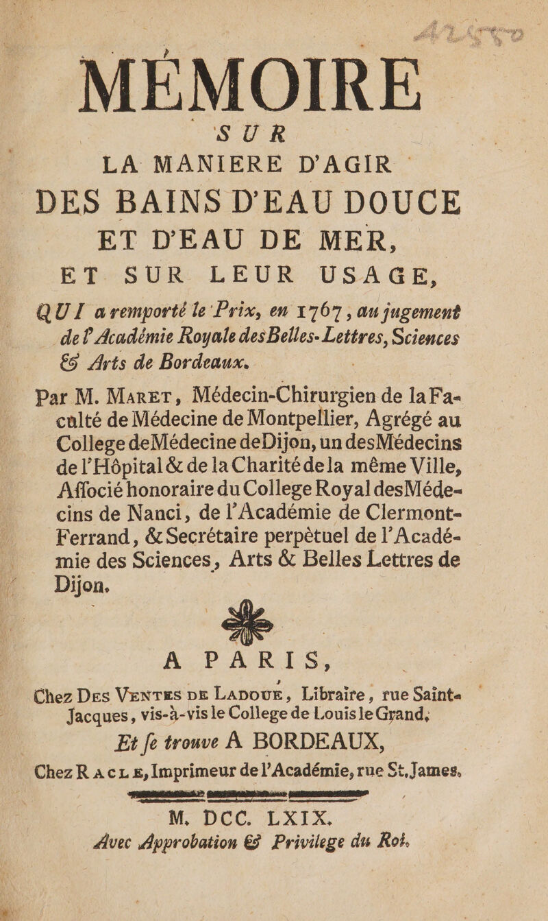 SUR LA MANIERE D'AGIR DES BAINS D'EAU DOUCE ET D'EAU DE MER, EBes VER. LEUR USAGE; QUI aremporté le Prix, en 17067, au jugement de P Académie Royale des Belles. Lettres, Sciences ES Arts de Bordeaux. Par M. MaRET, Médecin-Chiratgien de la Fan culté de Médecine de Montpellier, Agrégé au College deMédecine deDijon, un desMédecins de l'Hôpital &amp; de la Charité dela même Ville, Affocié honoraire du College Royal desMéde- cins de Nanci, de l’Académie de Clermont- Ferrand, &amp; Secrétaire perpètuel de l’Acadé- mie des Sciences, Arts &amp; Belles Lettres de Dijon. A PARIS, Jacques, vis-à-vis le College de Louisle Grand, Et fe trouve À BORDEAUX, ChezR a cL s, Imprimeur de l’Académie, rue St, James. PER 2 AGE er RSR RARETNEET ; M DEC LXIX, Avec Approbation &amp; Privilege du Roi.