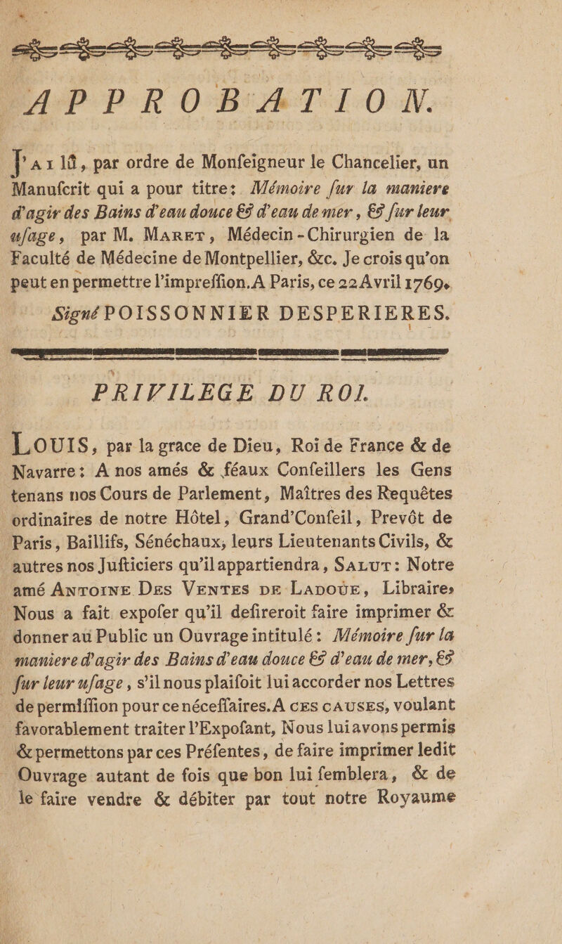 En enitsei-ec cb APPROBATION. F A1 1û, par ordre de Monfeigneur le Chancelier, un Manufcrit qui a pour titre: Mémoire fur la maniere d'agir des Bains d'eau douce €ÿ d'eau de mer, € fur leur. ufage, par M. Marer, Médecin-Chirurgien de la Faculté de Médecine de Montpellier, &amp;c. Je crois qu’on peut en permettre l’impreffion.A Paris, ce 22 Avril 17694 Signé POISSONNIER DESPERIERES. PRIVILEGE DU ROI | RSS ERP Lours , par la grace de Dieu, Roï de France &amp; de Navarre: À nos amés &amp; féaux Confeillers les Gens tenans nos Cours de Parlement, Maîtres des Requêtes ordinaires de notre Hôtel, Grand’Confeil, Prevôt de Paris, Baillifs, Sénéchaux; leurs Lieutenants Civils, &amp; autres nos Jufticiers qu’ilappartiendra, Sazur: Notre amé Anrorne Des Venres pe Lapode, Libraires Nous a fait expofer qu’il defireroit faire imprimer &amp; donner au Public un Ouvrageintitulé: Mémoire fur la maniere d'agir des Bains d’eau douce ES d’eau de mer, € … fur leur ufage, s’ilnous plaïfoit lui accorder nos Lettres . de permiffion pour ce néceffaires. À ces cAUSES, voulant _ favorablement traiter l’Expofant, Nous luiavons permis _&amp;permettons par ces Préfentes, de faire imprimer ledit Ouvrage autant de fois que bon lui femblera, &amp; de le faire vendre &amp; débiter par tout notre Royaume