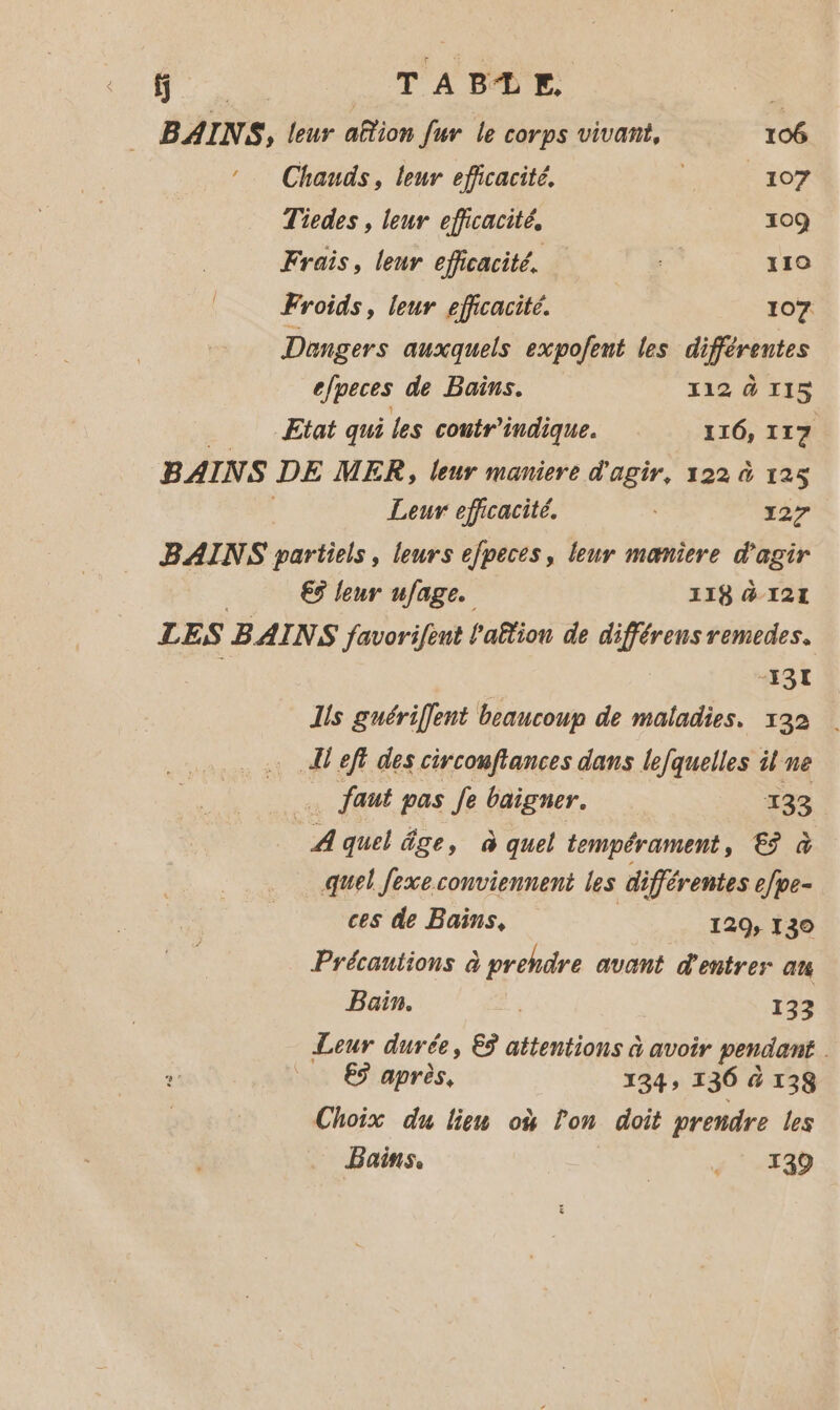f TABLE. | BAINS, leur aftion fur le corps vivant, 106 Chauds, leur eficacité. - 207 Tiedes , leur efficacité, 109 Frais, leur efficacité. 110 Froids, leur efficacité. 107 efpeces de Bains. 112 à 115 Etat qui les contr indique. 116, 117 BAINS DE ME CR, leur maniere d'agir, 122 à 125 Leur efficacité. 27 €3 leur ufage. -I3I Is guériffent beaucoup de maladies. 132 Ai eft des circonfiances dans le/quelles il ne faut pas Je baigner. 133. A quel âge, à quel tempérament, € à quel Jexe conviennent les différentes efpe- ces de Bains, 129, 130 Précautions à prendre avant d'entrer at Bain. | 133 Leur durée, Eÿ attentions à avoir pendant €9 après, 134» 136 à 138 Choix du lien où Pon doit prendre les Bains. | + 139