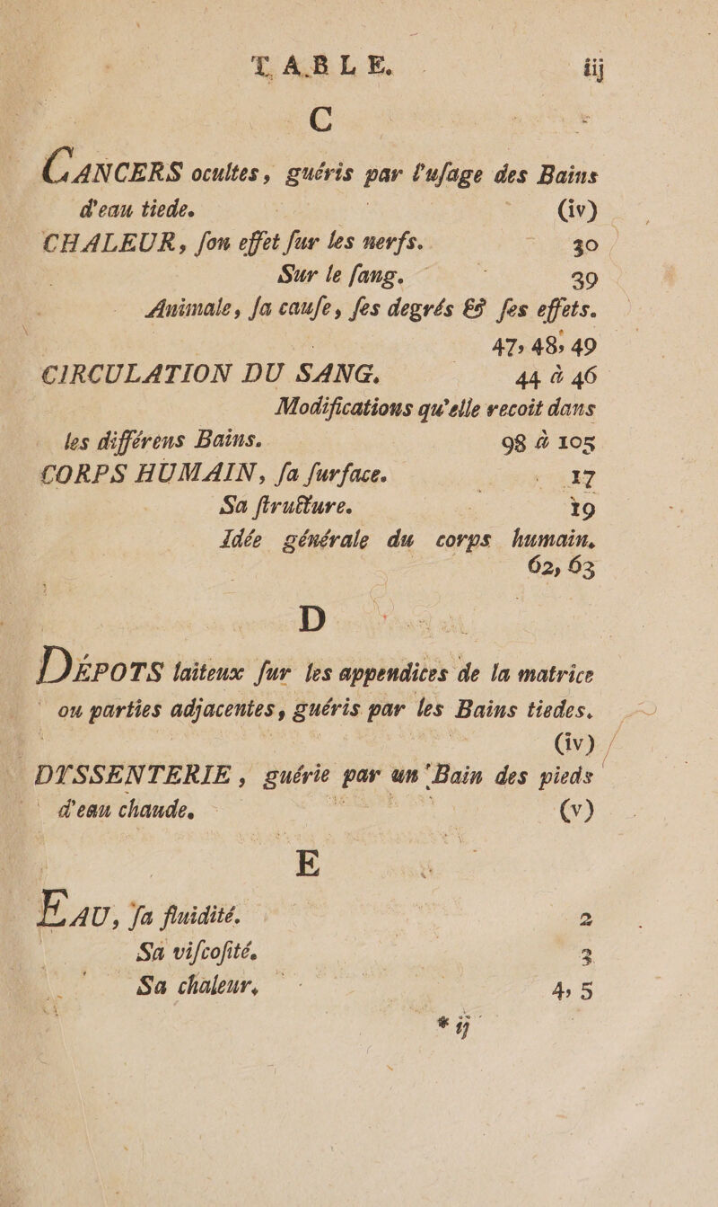 LABLE iij $ Éx CERS ocultes, guéris Fa l'ufage des Bains d'eau tiede. | (iv) CHALEUR, fon effet fur les nerfs. A ra Sur le fang, 39 Animale, Ja caufe, fes degrés £ÿ fes effets. | SO 48; 49 | CIRCULATION DU SANG, 44 &amp; 46 Modifications qu'elle recoit dans les différens Bains. 98 à 105 CORPS HUMAIN, fa furface. ge te uT Sa firutture. to Jdte générale du corps Lo 62, 83 D Dirèrs laitenux fur les appendices de la matrice | ou parbies adjacentes, Suéris par les Bains tiedes. : (iv) DT. SSENTERIE , pure ui un Bain des 4 | d'eau chaude, | | (v) | E AU, fa fnidité. 2 | Sa vifcofité. | |