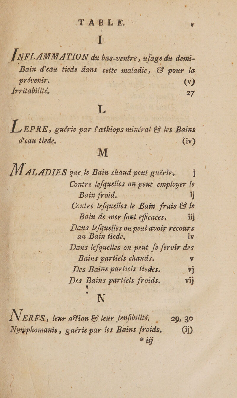 TABLE. 2 | [| L NFLAMMA TION du bas-ventre, ujage du demi- Bain d'eau tiede dans cette maladie, é? pour la prévenir. | (v) Îrritabilité, | 27 L | Lcprz » Suérie par læthiops méhéral ES les Bains d'eau tiede, | _Gv) M M ALADIES que le Bain chaud peut guérir j Contre lefquelles on peut FAUNE le Bain froid, ij Contre lefquelles le Baën frais € le … Bain de mer fout efficaces. ii] Dans lefquelles on peut avoir recours au Bain tiede, iv Dans lefquelles on peut Je fervir des Bains partiels chauds. v Des Bains partiels tiedes, _v] Des Bains partiels froids. vi) : L o ; N INrers , leur ation € leur Jenfibilité. | . 29, 30 Nyrphomanie, guérie par les Bains froids. () # jij