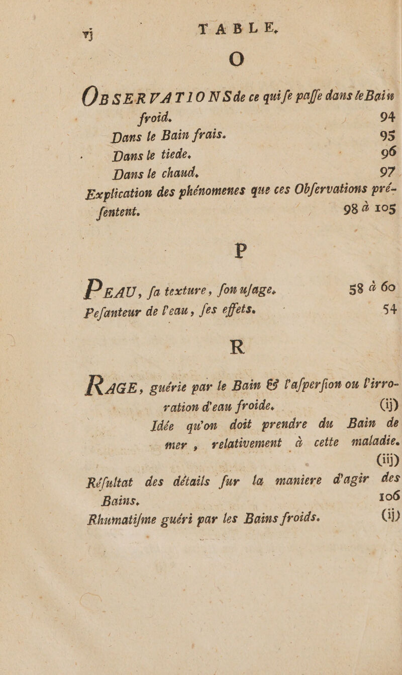 “ | TABLE, O Î O8 SERVATIO NSde ce quife paf dans Bain Dans le Bain frais. S o$ Dans le ticde. 06 Dans le chaud, | 07. Explication des phénomenes que ces Obfervations pré- fentent. es 98 à 105 P P EAU, fa texture, fon ufage. 58 &amp; 60 Pefanteur de l'eau, Jes effets. s4 KR Race , guérie par le Bain 65 l'afperfion ou l'irro- ration d'eau froide. (i) Idée qu'on doit prendre du Bain de mer ; relativement à cette maladie. | Ai (Gi) Réfultat des détails fur la maniere d'agir des Bains. 106 Rhumatifme guéri par les Bains froids. (D