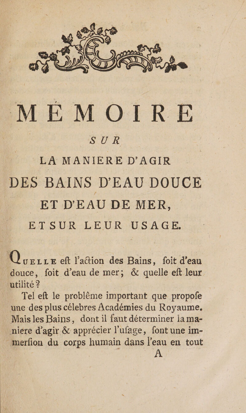 SUR LA MANIÈRE D'AGIR DES BAINS D'EAU DOUCE D ET D'EAU DE MER, ETSUR LEUR USAGE. Q UELLE eft l’attion des Baïns, foit d’eau douce, foit d’eau de mer; &amp; quelle eft leur tilité 2 Tel eft le Me important que propofe une des plus célebres Académies du Royaume. Mais les Bains, dont il faut déterminer la ma- niere d'agir &amp; apprécier l'ufage, font une im- merfion du corps humain dans l'eau en tout AU