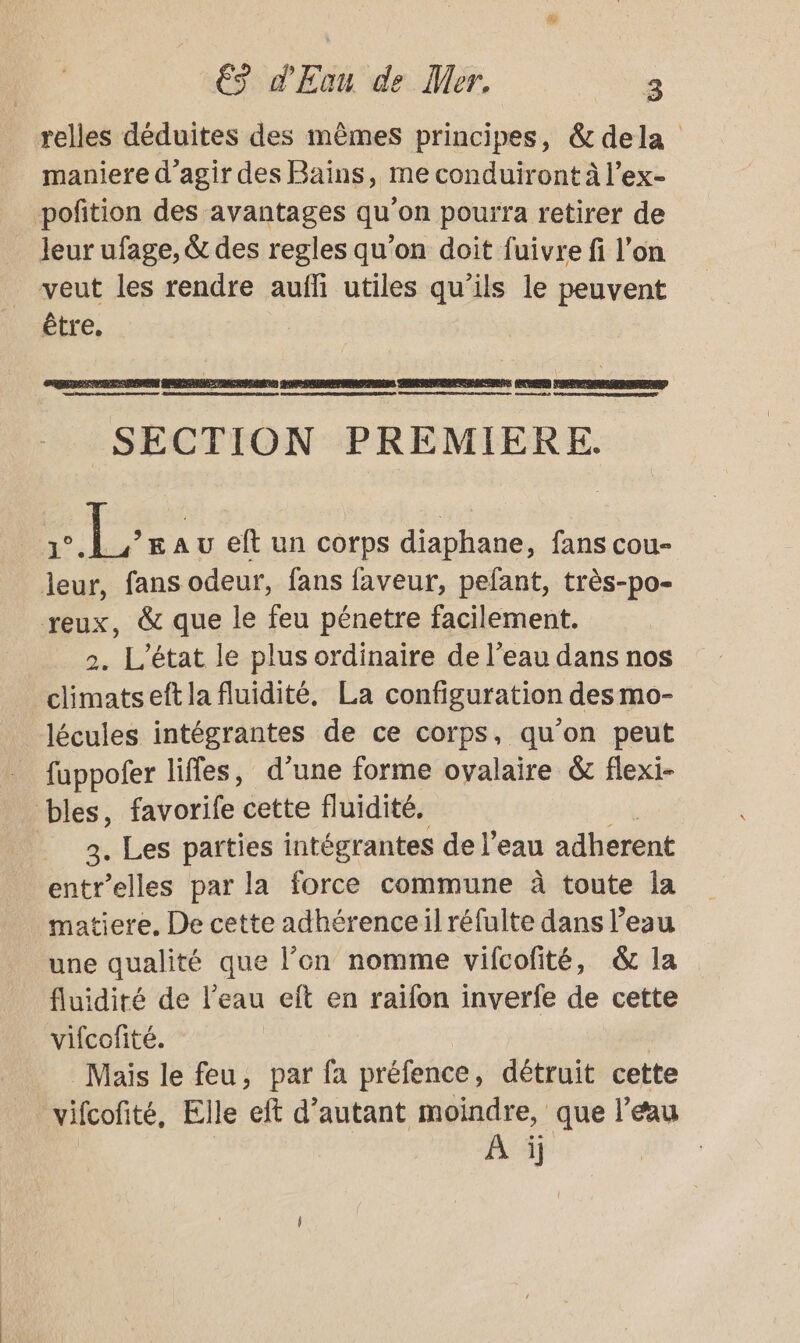 relles déduites des mêmes principes, &amp; dela maniere d'agir des Bains, me conduiront à l’ex- poftion des avantages qu'on pourra retirer de leur ufage, &amp; des regles qu’on doit fuivre fi l’on veut les rendre aufñfi utiles qu’ils le peuvent être. LCR ED + DDR PI ADO EDS | LAID RER M SRE RD FRERE ST SSID LPS AAA PDT ED TORRES PA CDR EE DRE RESTES SECTION PREMIERE. FLE Au eft un corps diaphane, fans cou- leur, fans odeur, fans faveur, pefant, très-po- reux, &amp; que le feu pénetre facilement. 2. L'état le plus ordinaire de l’eau dans nos climatseft la fluidité, La configuration des mo- lécules intégrantes de ce corps, qu'on peut fuppofer lifles, d’une forme ovalaire &amp; flexi- bles, favorife cette fluidité. 4. Les parties intégrantes de l’eau adherent entr’elles par la force commune à toute la matiere. De cette adhérenceil réfulte dans l’eau une qualité que l’on nomme vifcofité, &amp; la fluidité de l’eau eft en raifon inverfe de cette vifcofité. Mais le feu, par fa préfence, détruit cette _ vifcofité, Elle eft d’autant moindre, que l’eau A ij