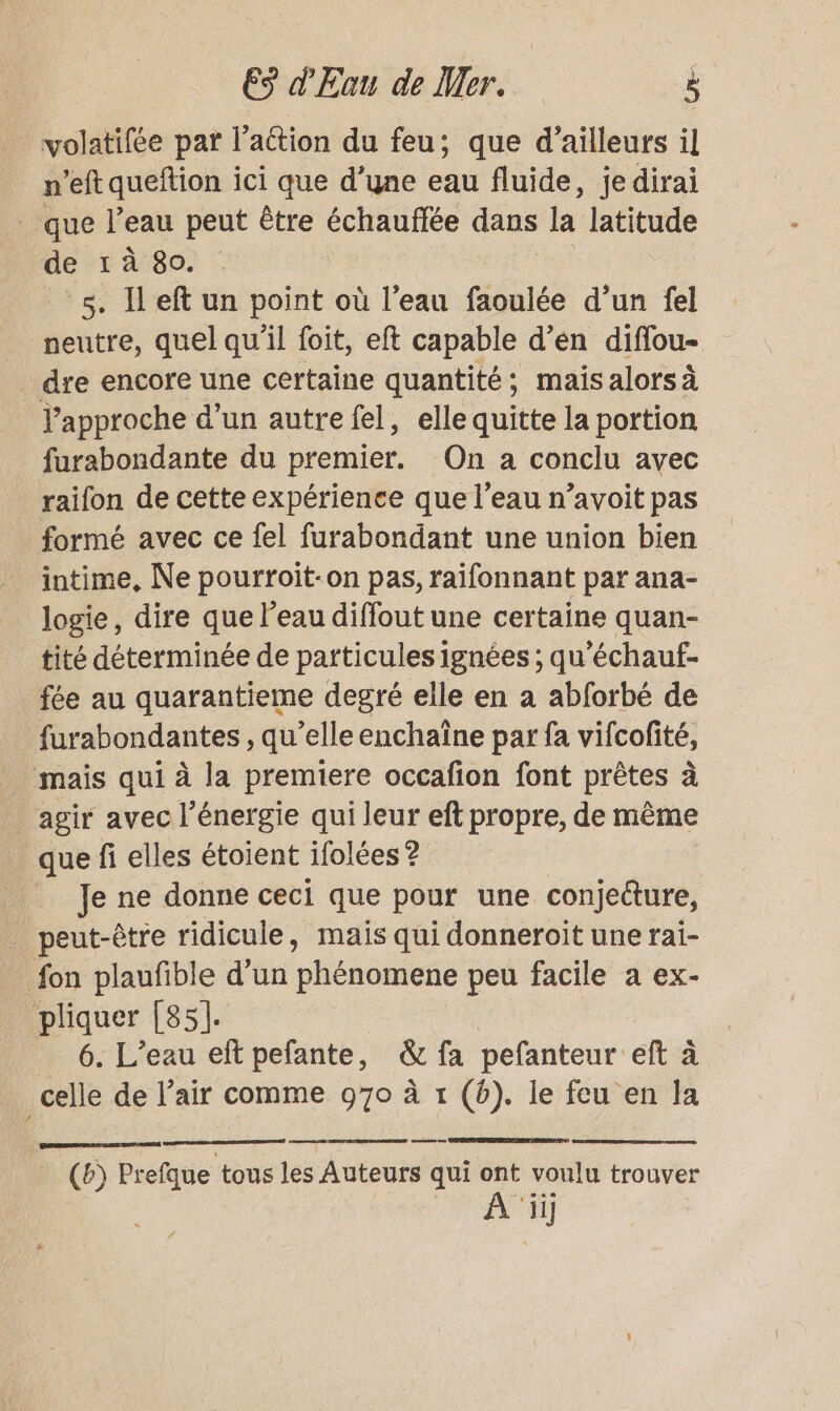 volatifée par l’action du feu; que d’ailleurs il _ n’eft queftion ici que d’une eau fluide, je dirai _ que l’eau peut être échauffée dans la latitude de 1 à 80. 5. Il eft un point où l’eau faoulée d’un fel neutre, quel qu'il foit, eft capable d’en diffou- dre encore une certaine quantité; mais alors à Vapproche d’un autre fel, elle quitte la portion furabondante du premier. On a conclu avec raifon de cette expérience que l’eau n’avoit pas formé avec ce fel furabondant une union bien intime, Ne pourroit-on pas, raifonnant par ana- logie, dire que l’eau diffout une certaine quan- tité déterminée de particules ignées ; qu'échauf- fée au quarantieme degré elle en a abforbé de furabondantes , qu’elle enchaîne par fa vifcolité, mais qui à la premiere occafion font prêtes à _ agir avec l'énergie qui leur eft propre, de même que fi elles étoient ifolées 2 R __ Je ne donne ceci que pour une conjeéture, _ peut-être ridicule, mais qui donneroit une rai- fon plaufible d’un phénomene peu facile a ex- pliquer [85]. | 6. L'eau eft pefante, &amp; fa pefanteur eft à _celle de l’air comme 970 à 1 (6). le feu en la (6) Prefque tous les Auteurs qui ont voulu trouver