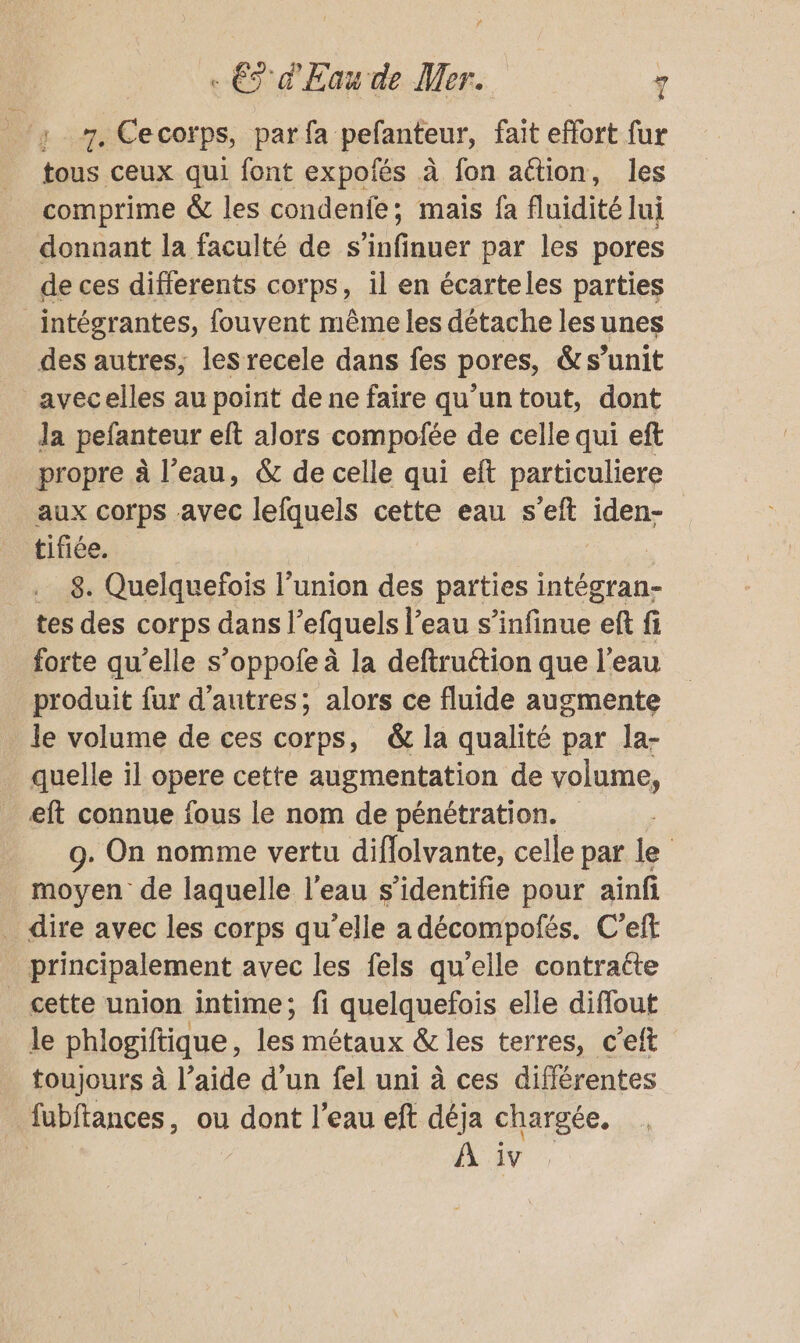 ‘y 7. Cecorps, parfa pelanfeur, fait effort fur tous ceux qui font expofés à fon action, les comprime &amp; les condenfe; maïs fa fluidité lui donnant la faculté de Si ifgner par les pores de ces differents corps, il en écarteles parties intégrantes, fouvent même les détache les unes des autres; les recele dans fes pores, &amp;s’unit avecelles au point de ne faire qu'un tout, dont Ja pefanteur eft alors compofée de celle qui eft propre à l’eau, &amp; de celle qui eft particuliere aux corps avec lefquels cette eau s’eft iden- tifiée. | | _. 8. Quelquefois l'union des parties intégran- tes des corps dans l’efquels l’eau s’infinue ef fi forte qu'elle s’oppofe à la deftruétion que l'eau produit fur d’autres; alors ce fluide augmente le volume de ces corps, &amp; la qualité par la- quelle il opere cette augmentation de volume, eft connue fous le nom de pénétration. 9. On nomme vertu diflolvante, celle par le _ moyen de laquelle l'eau s’identifie pour aïnfi _ dire avec les corps qu’elle a décompofés. C’eft principalement avec les fels qu'elle contratte _ cette union intime; fi quelquefois elle diffout le phlogiftique les métaux &amp; les terres, c'eft toujours à l’aide d’un fel uni à ces différentes fubftances, ou dont l’eau eft déja chargée.