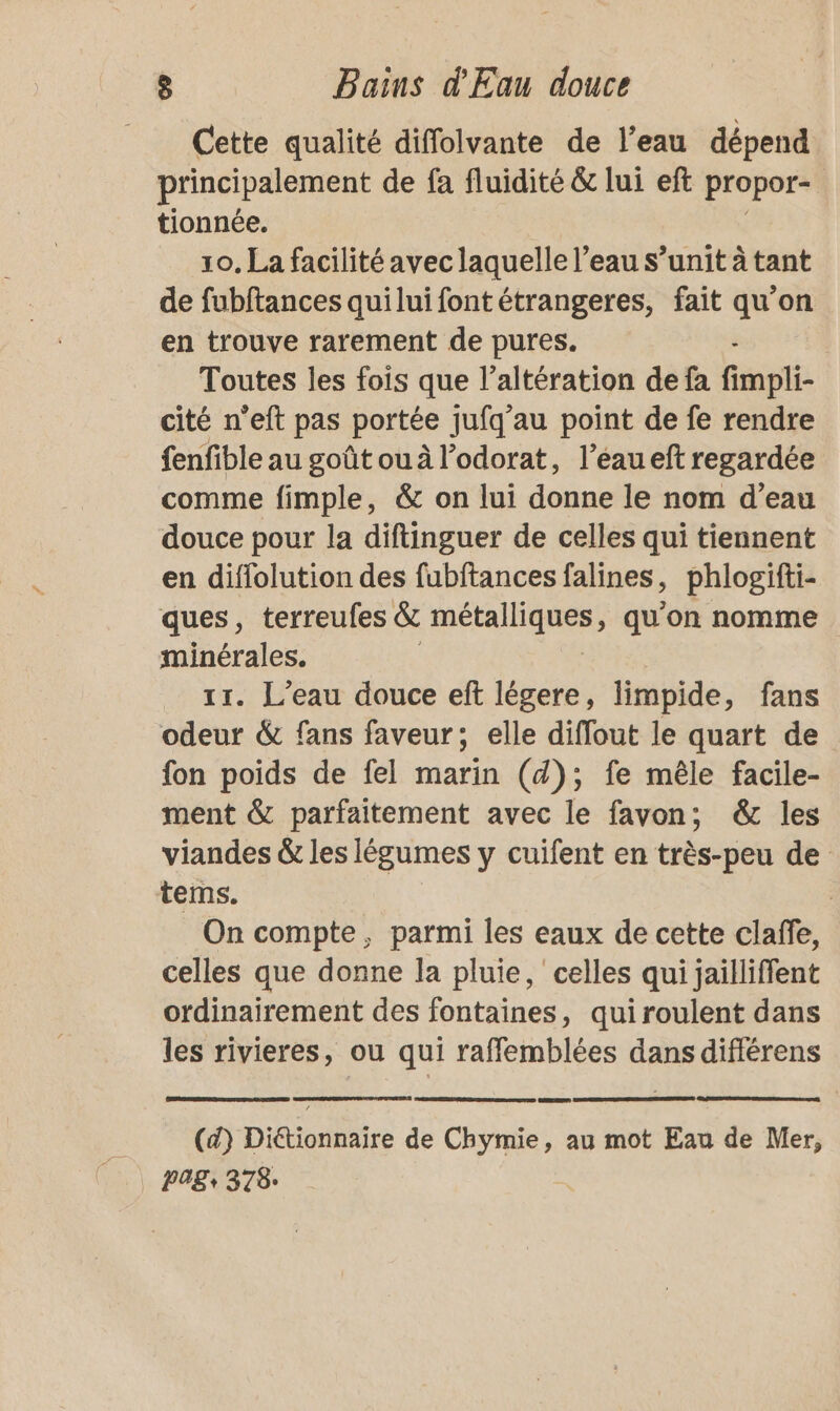 Cette qualité diffolvante de l’eau dépend principalement de fa fluidité &amp; lui eft propor- 1 tionnée. 10, La facilité avec laquelle l’eau s’unit à tant de fubftances quilui font étrangeres, fait qu’on en trouve rarement de pures. Toutes les fois que l’altération de fa fit cité n’eft pas portée jufq'au point de fe rendre fenfible au goût ou à l’odorat, l’éau eft regardée comme fimple, &amp; on lui donne le nom d’eau douce pour la diftinguer de celles qui tiennent en diffolution des fubftances falines, phlogifti- ques, terreufes &amp; sam oi qu'on nomme minérales. 11. L'eau douce eft légere, limpide, fans odeur &amp; fans faveur; elle diffout le quart de fon poids de fel marin (4); fe mêle facile- ment &amp; parfaitement avec le favon; &amp; les viandes &amp; les légumes y cuifent en très-peu de tems. On compte, parmi les eaux de cette claffe, celles que donne la pluie, celles qui jailliffent ordinairement des fontaines, quiroulent dans les rivieres, ou qui raffemblées dans différens (d) Ditionhiire de Eee , au mot Eau de Mer, POS: 378: