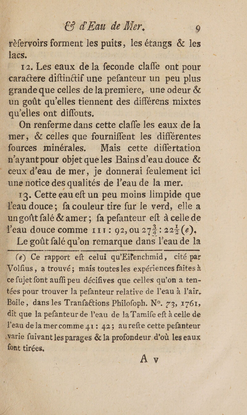 _ rèfervoirs forment les puits, les es &amp; les lacs. | 12. Les eaux dela coude clafle ont pour _ caractere diftinctif une pefanteur un peu plus - grande que celles de la premiere, une odeur &amp; un goût qu'elles tiennent des différens mixtes qu’elles ont diffouts. On renferme dans cette clafle les eaux de la mer, &amp; celles que fourniflent les différentes fources minérales. Mais cette differtation n'ayant pour objet queles Bains d’eau douce &amp;t ceux d’eau de mer, je donnerai feulement ici une notice des qualités de l’eau de la mer. 13. Cette eau eft un peu moins limpide que eau douce; fa couleur tire fur le verd, elle a _ ungoñt falé Bramer: ; fa pefanteur eft à celle de Veau douce comme 111: 92,ou 272: 22% (e). Le goût falé qu’on remarque dans l’eau de la Li e) Ce rapport eft celui qu'Eifenchmid, cité par | Volfius, a trouvé; mais toutes les expériences faites à _ ce fujet font auffi peu décifives que celles qu’on à ten- _tées pour trouver la pefanteur relative de l’eau à l'air, Boile, dans les Tranfaétions Philofoph. N°. 73, 1761, _ dit que la pefanteur de l’eau de la Tamife eft à celle de . l'eau de la mercomme 41: 423 aurefte cette pefanteur warie fuivant les parages &amp; la profondeur d’où les eaux font tirées, Av