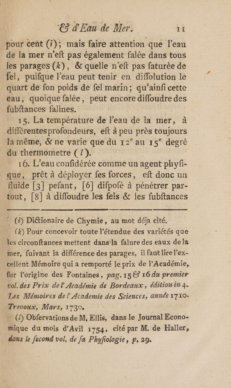 _pour cent (4); mais faire attention que l’eau de la mer n’eft pas également falée dans tous les parages (4), &amp; quelle n’eft pas faturèe de fel, puifque l’eau peut tenir en diffolution le quart de fon poids de fel marin; qu’ainfi cette œéau, quoique falée, peut encore diffoudre des fubftances falines. | 15. La température de l’eau dé la mer, à différentes profondeurs, eft à peu près toujours la même, &amp; ne varie que du 2° au 15° degré du thermometre (1). 16. L'eau confidérée comme un agent phyfi- que, prêt à déployer fes forces, eft donc un _ fluide [3] pefant, [6] difpofé à pénétrer par- tout, [8] à diffoudre les fels &amp; les fubftances (2) Diétionaire de Chymie, au mot déja cité. (&amp;) Pour concevoir toute l’étendue des variétés que les circonftances mettent dans la falure des eaux dela _ mer, fuivant la différence des parages, il faut lire l’ex- cellent Mémoire qui a remporté le prix de l’Académie, _ fur l’origine des Fontaines, pag. 15 € 16 du premier vol. des Prix del Académie de Bordeaux, édition in 4. Les Mémoires del Academie des net année 1710 _ Trevoux, Mars, 1730, _ + (7) Obfervations de M, Ellis, dans le Journal Econo- + du mois d’Avil 1754, cité par M. de Haller, dans le fecond vol, de Ja Phuyfiologie, p, 29.