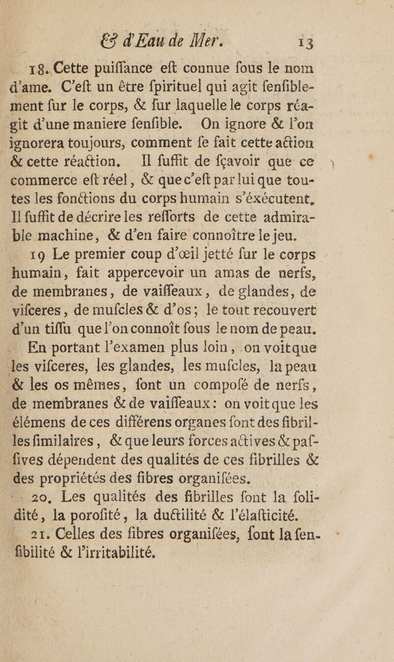 -18. Cette puiffance eft connue fous le nom d’ ame. C’eft un être fpirituel qui agit fenfible- ment fur le Corps, & fur laquelle le corps réa- git d’une maniere fenfible. On ignore & l’on ignorera toujours, comment fe fait cette action & cette réattion. Il fuffit de fçavoir que ce commerce eft réel, & que c’eft par lui que tou- tes les fonctions dé corps humain s'érécutent, Il fuffit de décrire les reflorts de cette admira- ble machine, & d’en faire connoître le jeu. 19 Le premier coup d'œil jetté fur le corps humain, fait appercevoir un amas de nerfs, de membranes, de vaifleaux, de glandes, de vifceres , de mufcles & d’os; le tout recouvert d'un tiflu que l’on connoît fous le nom de peau. En portant l’examen plus loin, on voitque les vifceres, les glandes, les mufcles, la peau & les os mêmes, font un compofé de nerfs, de membranes & de vaifleaux: on voit que les élémens de ces différens organes font des fibril- lesfimilaires, &que leurs forces actives & paf- _ ives dépendent des qualités de ces fibrilles & fes propriétés des fibres organifées. 20, Les qualités des fibrilles font la foli- té, la porofité, la duétilité & l’élafticité. 21. Celles des fibres organifées, {ont la fen. fibilité & l'irritabilité. Î