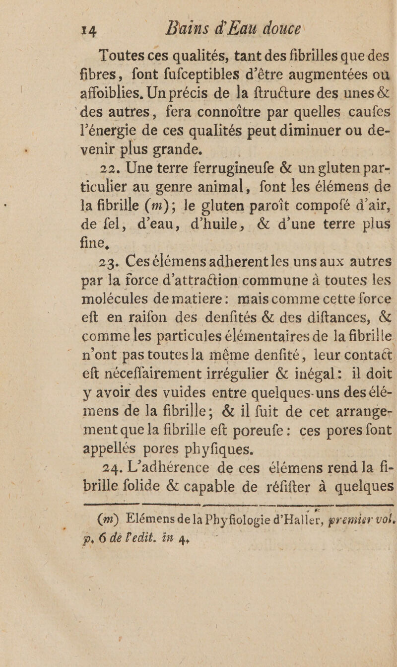 Toutes ces qualités, tant des fibrilles que des fibres, font fufceptibles d’être augmentées ou affoiblies. Un précis de la ftrutture des unes & des autres, fera connoître par quelles caufes lé énergie de ces qualités peut diminuer ou de- venir plus grande. 22. Une terre ferrugineufe & un us par- ticulier au genre animal, font les élémens de la fibrille (#1); le gluten paroît compolé d’air, de fel, d’eau, d'huile, & d’une terre plus fine, 23. Cesélémens adherentles unsaux autres par la force d’attraétion commune à toutes les molécules de matiere: mais comme cette force eft en raifon des denfités & des diftances, & comme les particules élémentaires de la fibrille - n'ont pas toutes la même denfité, leur contact. eft néceflairement irrégulier & inégal: il doit y avoir des vuides entre quelques-uns des élé- mens de la fibrille; & il fuit de cet arrange- ment que la fibrille eft poreufe: ces pores font appellés pores phyfiques. 24. L’adhérence de ces élémens rend la fi- brille folide & capable de réfifter à quelques (m) Elémens dela Phyfiologie d'Halier, Ma on p, 6 de Pedit. in 4, |