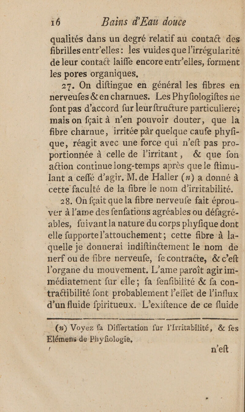 qualités dans un degré relatif au contatt des fibrilles entrelles: les vuides que l’irrégularité de leur contaét laiffe encore entr’elles, formént les pores organiques. 27. On diftingue en. général les fibres en nerveufes &amp; en charnues. Les Phyfologiftes ne font pas d’accord fur leurftruéture particuliere; mais on fçait à n’en pouvoir douter, que la fibre charnue, irritée pär quelque caufe phyfi- que, réagit avec une force qui n’eft pas pro- portionnée à celle de l'irritant, &amp; que fon attion continue long-temps après que le ftimu- Jant a cefé d’agir. M. de Haller (#} a donné à cette faculté de la fibre le nom d’irritabilité. 28. On fçait que la fibre nerveufe fait éprou- ver à l’ame des fenfations agréables ou défagré- ables, fuivant la nature du corps phyfique dont elle fapportel’attouchement; cette fibre à la- quelle je donnerai indiftinttement le nom de nerf ou de fibre nerveufe, fecontraéte, &amp;r c’eft l'organe du mouvement, L’ame paroît agir im- médiatement fur elle; fa fenfibilité &amp; fa con- trattibilité font probablement l'effet de l’influx d’un fluide fpiritueux. L'exifience de ce fluide .(n) Voyez fa Difertation for Vrritabilité, &amp; fes | ris het de Phyfologie, n'eft