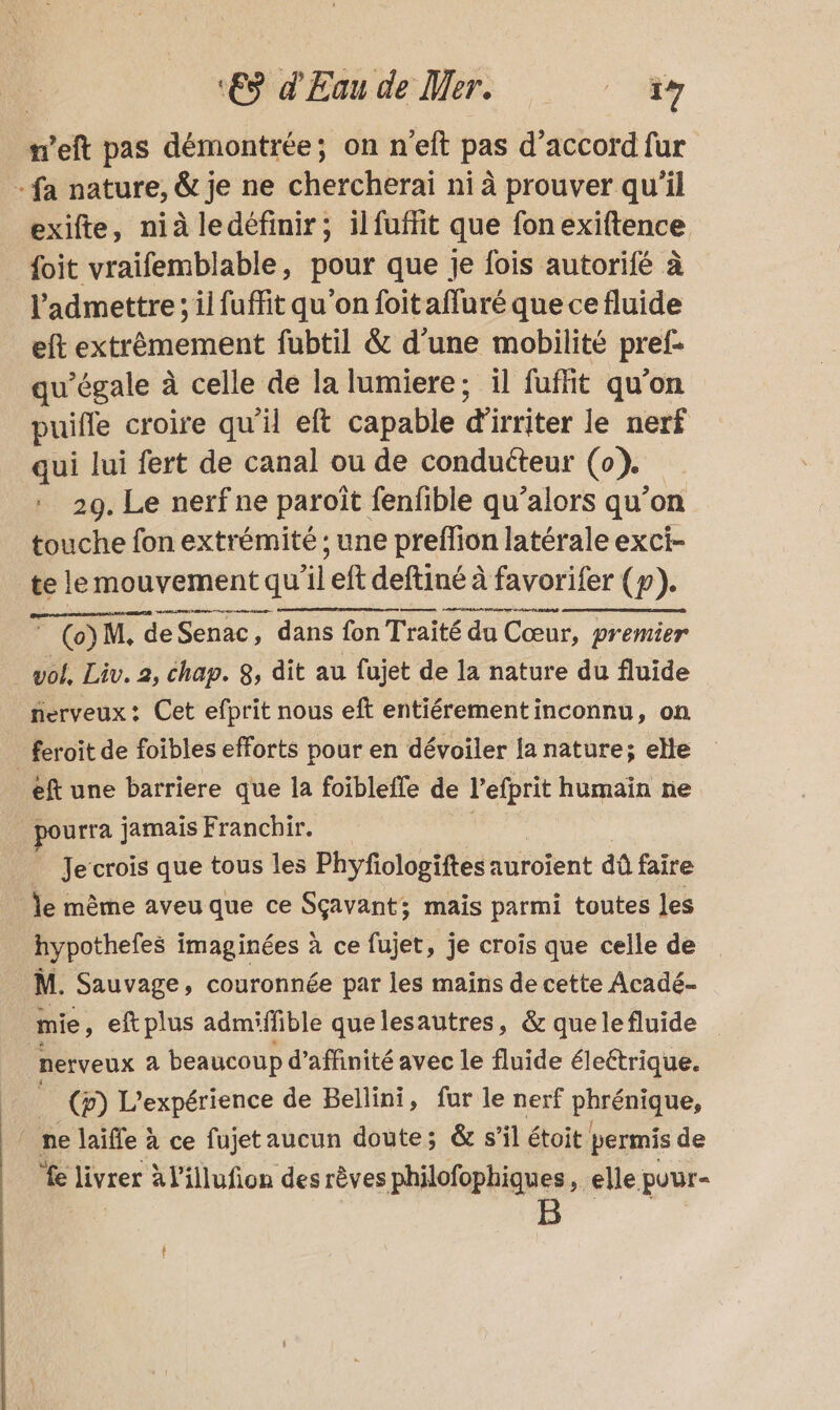 n’eft pas démontrée; on n'eft pas d’accord fur - fa nature, & je ne chercheraï ni à prouver qu'il exifte, nià ledéfinir; ilfuffit que fon exiftence {oit vraifemblable, pour que Je fois autorifé à l’admettre ; il fuffit qu’on foitaffuré que ce fluide eft extrêmement fubtil & d’une mobilité pref- qu’égale à celle de la lumiere; il fufhit qu'on puifle croire qu’ eft capable di irriter le nerf qui lui fert de canal ou de conducteur (0). 29. Le nerf ne paroît fenfible qu’alors qu’on touche fon extrémité ; une preffion latérale exci- te le mouvement qu'il eft deftiné à favorifer (p). RE ® (o)M, deSenac, dans fon Traité du Cœur, premier vol, Liv. 2, chap. $, dit au fujet de la nature du fluide fierveux : Cet efprit nous eft entiérementinconnu, on feroit de foibles efforts pour en dévoiler lanature; elle eft une barriere que la foiblefle de l’efprit humain ne pur jamais Franchir. Je crois que tous les Phyfologiftes auroïent dû faire le même aveu que ce Sçavant; mais parmi toutes les hypotheles : imaginées à ce fujet, je crois que celle de M. Sauvage , couronnée par les mains de cette Acadé- mie, eftplus admiffible que lesautres, & que le fluide nerveux à beaucoup d’affinité avec le fluide éleétrique. | (p) L'expérience de Bellini, fur le nerf phrénique, |! ne laïffe à ce fujet aucun doute; & s’il étoit permis de fe livrer à l'illufion des rêves philofophiques , elle pour-