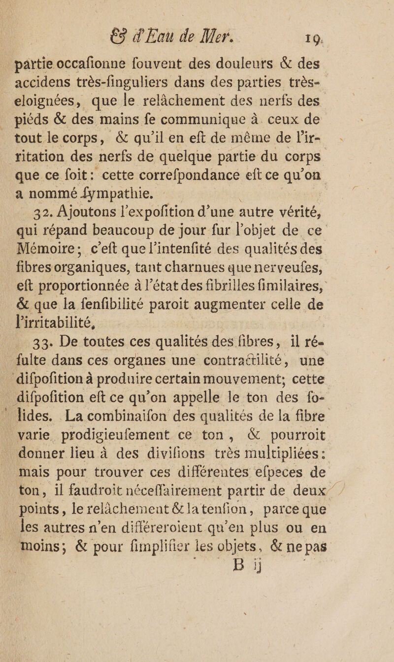 _ partie occafionne fouvent des douleurs &amp; des eloignées, que le relâchement des nerfs des piéds &amp; des mains fe communique à ceux de tout le corps, &amp; qu'il en eft de même de l’ir- a nommé fympathie. 32. Ajoutons l’expofition d’une autre oi Mémoire; c’eft que l’intenfité des qualités des fibres organiques, tant charnues que nerveufes, &amp; que la fenfibilité paroit augmenter celle de l'irritabilité, 33. De toutes ces qualités des fibres, il ré. ulte dans ces organes une contrattilité, une difpofition à produire certain mouvement; cette _ difpofition eft ce qu’on appelle le ton des Po: donner lieu à des divilions très multipliées : mais pour trouver ces différentes efpeces de points, le relichement &amp;la tenfion, parce que les autres n’en différeroient qu’en plus ou en moins ; &amp; pour fimplifier les objets, &amp; ne pas à