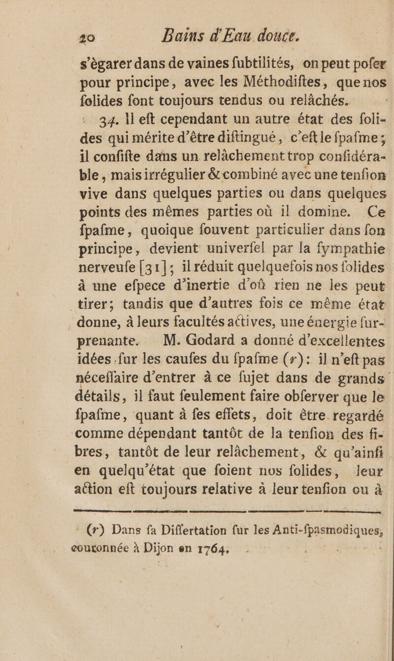 s’ègarer dans de vaines fubtilités, on peut pofer pour principe, avec les Méthodiftes, que nos folides font toujours tendus ou relâchés. 34. 1 eft cependant un autre état des foli- des qui mérite d’être diftingué, c’eftle fpafme; il confifte dans un relâchement trop confidéra- ble, maisirrégulier &amp; combiné avec une tenfion vive dans quelques parties ou dans quelques points des mêmes parties où il domine. Ce fpafme, quoique fouvent particulier dans fon principe, devient univerfel par la fympathie nerveufe [31]; il réduit quelquefois nos folides à une efpece d'inertie d'où rien ne les peut tirer; tandis que d’autres fois ce même état . donne, à leurs facultés actives, une énergie fur- prenante. M. Godard a donné d'excellentes idées .fur les caufes du fpafme (r): il n’eft pas néceflaire d'entrer à ce fujet dans de grands détails, il faut feulement faire obferver que le fpafme, quant à fes effets, doit être regardé comme dépendant tantôt de la tenfion des fi- bres, tantôt de leur relâchement, &amp; qu'’ainfi en quelqu’état que foient nos folides, leur aétion eft toujours relative à leur tenfion ou à * (r) Dans fa Diflertation fur les Ant fpasmodiques, couronnée à Dijon en 1764,