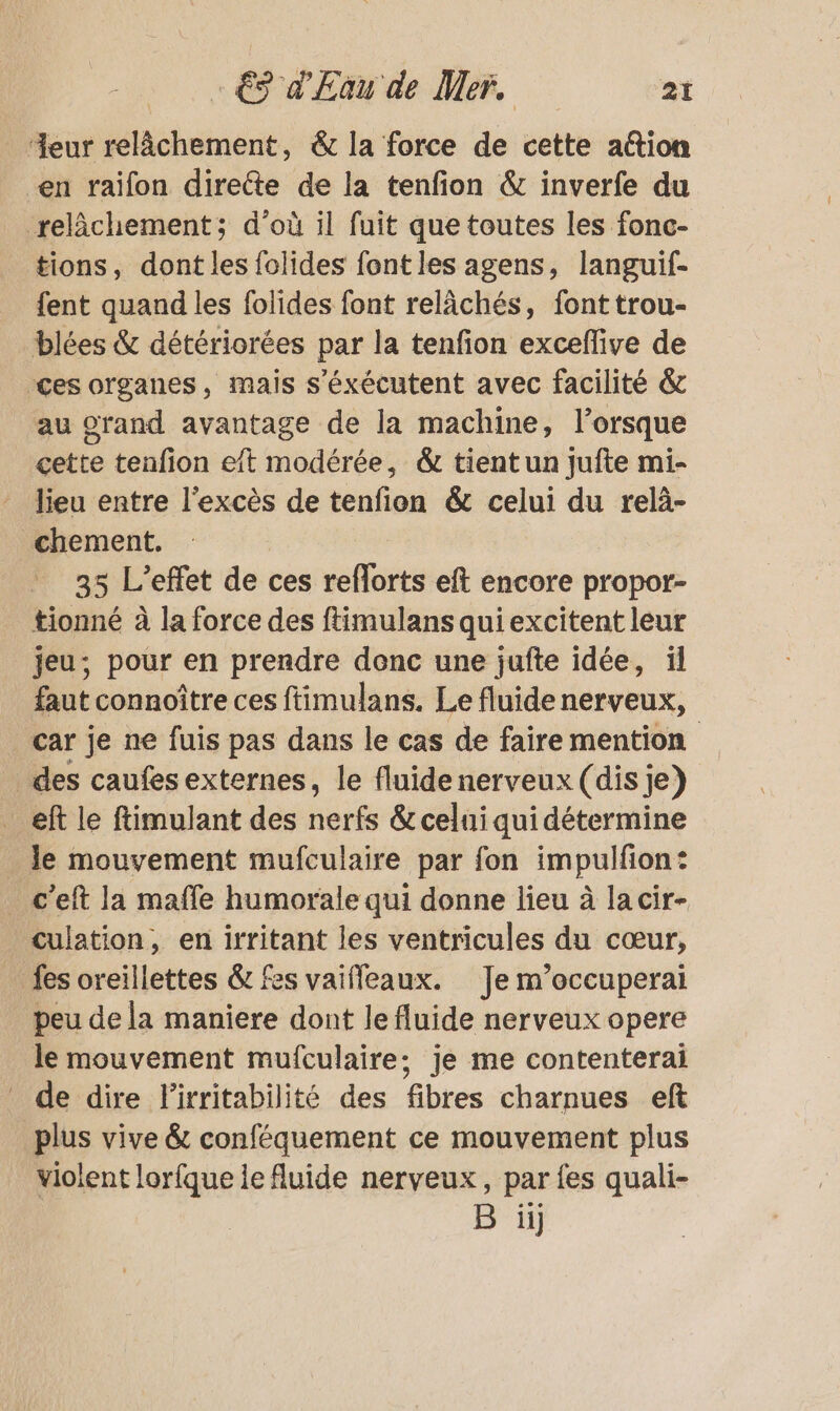 “eur relâchement, &amp; la force de cette aétion en raïifon directe de la tenfion &amp; inverfe du relâchement; d’où il fuit que toutes les fonc- tions, dont les folides font les agens, languif- fent quand les folides font relâchés, font trou- blées &amp; détériorées par la tenfion exceffive de ces organes, mais s’éxécutent avec facilité &amp; au grand avantage de la machine, lorsque cette tenfion eft modérée, &amp; tient un jufte mi- lieu entre l'excès de tenfion &amp; celui du relà- chement. 35 L'effet de ces reflorts eft encore propor- tionné à la force des ftimulans qui excitent leur jeu; pour en prendre donc une jufte idée, ïl faut connoître ces ftimulans. Le fluide nerveux, car je ne fuis pas dans le cas de faire mention _ des caufes externes, le fluidenerveux (dis je) _eft le ftimulant des nerfs &amp; celui qui détermine _ Je mouvement mufculaire par fon impulfion: c’eft la maffe humorale qui donne lieu à la cir- culation, en irritant les ventricules du cœur, fes oreillettes &amp; fes vaifleaux. Je m’occuperai peu de la maniere dont le fluide nerveux opere le mouvement mufculaire; je me contenterai de dire lirritabilité des fibres charnues eft plus vive &amp; conféquement ce mouvement plus violent lorfque le fluide nerveux, par fes quali- #4