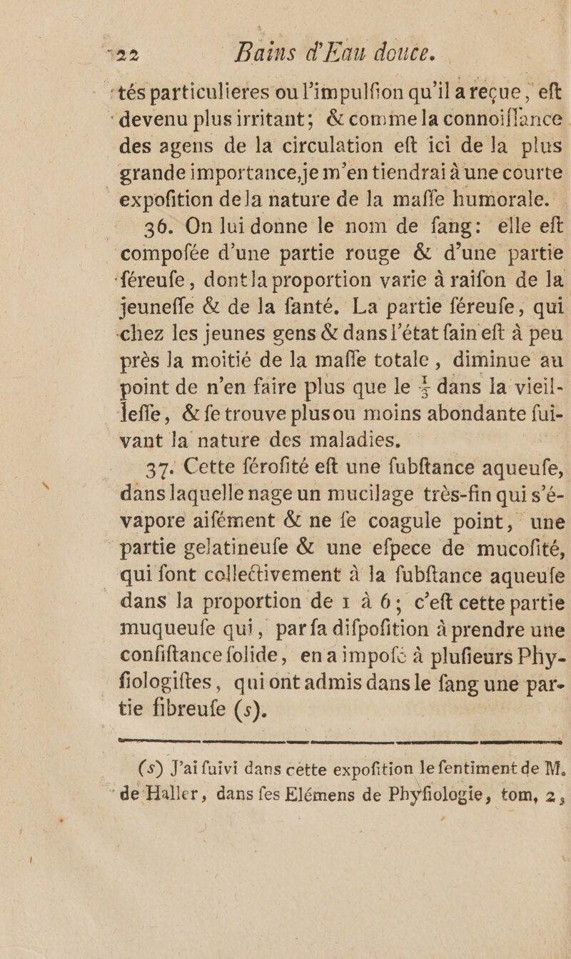 tés particulieres ou l’impulfon qu'ilarecue, eft “devenu plusirritant; &amp; comme la connoiflance des agens de la circulation eft ici de la plus grande importance,je m'en tiendrai à une courte _expofition dela nature de la maffe humorale. 36. On lui donne le nom de fang: elle eft compofée d’une partie rouge &amp; d’une partie ‘#éreufe, dont la proportion varie à raïfon de la jeunefle &amp; de la fanté. La partie féreufe, qui chez les jeunes gens &amp; dans l’état fain eft à peu près la moitié de la mafñle totale, diminue au point de n’en faire plus que le 4 dans la vieil- lefle, &amp; fe trouve plusou moins abondante fui- vant la nature des maladies. 37. Cette férofité eft une fubftance aqueufe, dans laquelle nage un mucilage très-fin qui s’é- vapore aifément &amp; ne fe coagule point, une partie gelatineufe &amp; une efpece de mucofité, qui font collettivement À la fubftance aqueufe dans la proportion de 1 à 6; c’eft cette partie muqueulfe qui, par fa difpofition à prendre une confiftance folide, en a impot à plufieurs Phy- _ fiologiftes, quiont admis dans le fang une par- tie fibreufe (s). (s) J'ai faivi dans cette expoñition le fentiment de M. ‘de Haller, dans fes Elémens de Phyfologie, tom, 2,