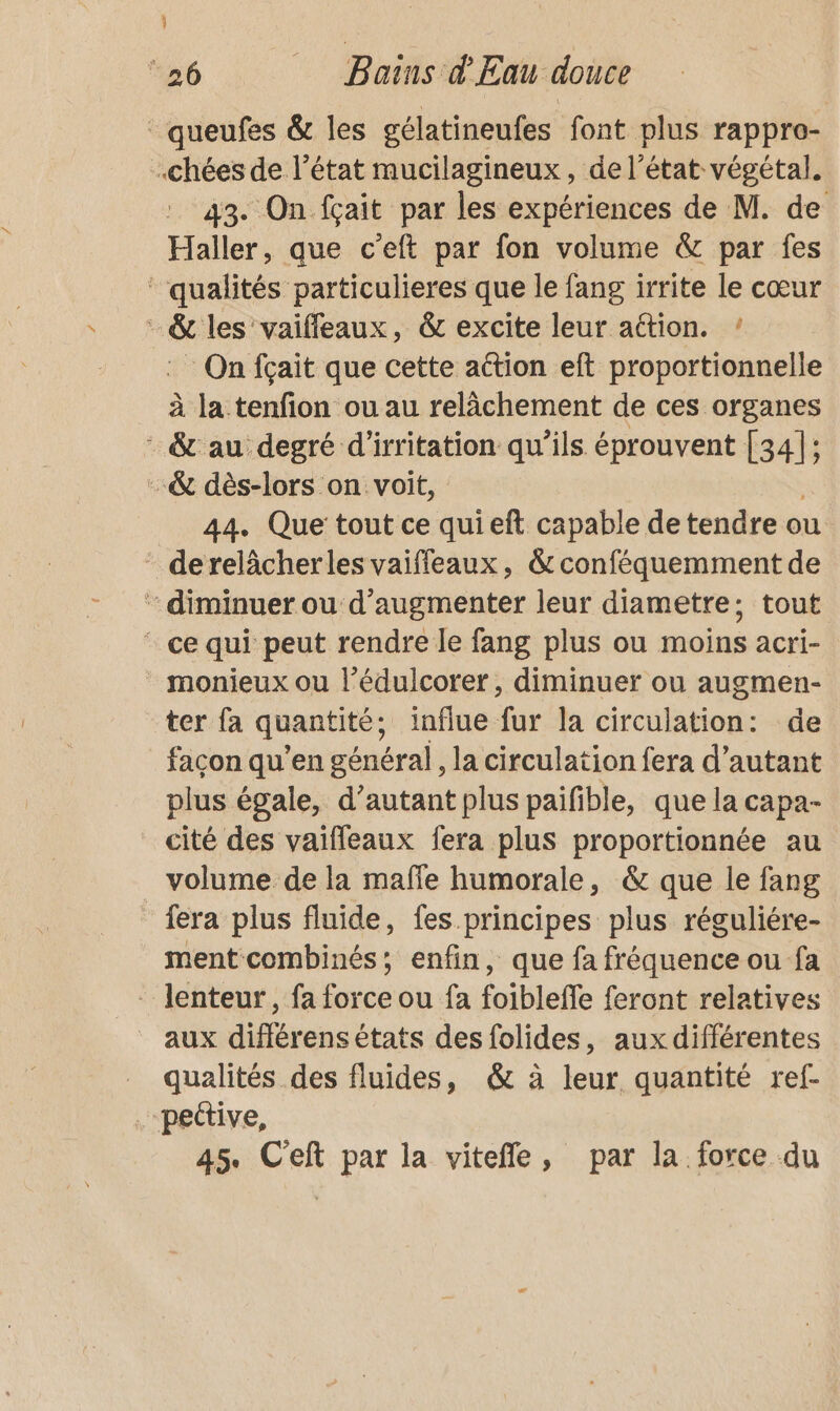 } 26 Bains d'Eau douce _queufes &amp; les gélatineufes font plus rappro- .chées de l’état mucilagineux, de l’état végétal. 43. On fçait par les expériences de M. de Haller, que c’eft par fon volume &amp; par fes ‘qualités particulieres que le fang irrite le cœur - &amp; les vaiffleaux, &amp; excite leur action. ! On fçait que cette action eft proportionnelle à la tenfion ou au relâchement de ces organes : &amp; au degré d’irritation qu'ils éprouvent RS j -&amp; dès-lors on voit, 44. Que tout ce quieft capable de tendre ou derelâcherles vaiffeaux, &amp; conféquemment de : diminuer ou d'augmenter leur diametre; tout * ce qui peut rendre le fang plus ou moins acri- _ monieux ou l’édulcorer, diminuer ou augmen- ter fa quantité; influe fur la circulation: de façon qu’en général, la circulation fera d'autant plus égale, d'autant plus paifible, que la capa- cité des vaifleaux fera plus proportionnée au volume de la maffe humorale, &amp; que le fang fera plus fluide, fes. principes plus réguliére- ment combinés; enfin, que fa fréquence ou fa - lenteur, fa force ou fa foiblefle feront relatives aux différens états des folides, aux différentes _ qualités des fluides, &amp; à leur quantité ref- .-pective, 45. C'eft par la vitefle, par la force du