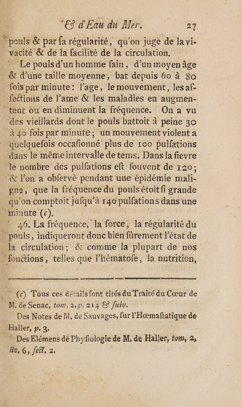 _poul s &amp; par fa régularité, qu’on juge à Ja vi- vacité &amp; de la facilité de la circulation. Lo Le pouls d'un homme fain, d’un moyen âge &amp; d’une taïlle moyenne, bat depuis 60 à 80 ‘fois par minute: l’age, le mouvement, lesaf- _fettions de l’ame &amp; les maladies en augmen- tent ou en diminuent la fréquence. : One vu _ des vieillards dont le pouls battoit à peine 30 à 4o fois par minute; un mouvement violent a quelquefois occafionné: plus de 100 pulfations dans le mêmeintervalle de tems. Dans la fievre ‘le nombre dés pulfations eft fouvent de 120: - &amp; l’on a obfervè pendant une épidémie mali- gne, que la lréquence du pouls étoit fi grande qu'on comptoit jufqu”à à pi. Li hééie dans une minute (c). | ! 46. La fréquence, la force, la régularité du . pouls, indiqueront donc bien fürement l'état de Ja circulation: &amp; comme la plupart de nos _ fonctions, telles que l’hématofe, la nutrition, - (c) Tous ces détails font tirés du Traité du Cœur de _ M, de Senac, tom. 2,p. 214 69 fuiv. _ Des Notes de M, de ARS fur l'Hoœmaftatique de 1 pui, pe 3 * Des Elémens dé Phyfologie de M, de Haller, tom, 2, lu, G, fer, 2,