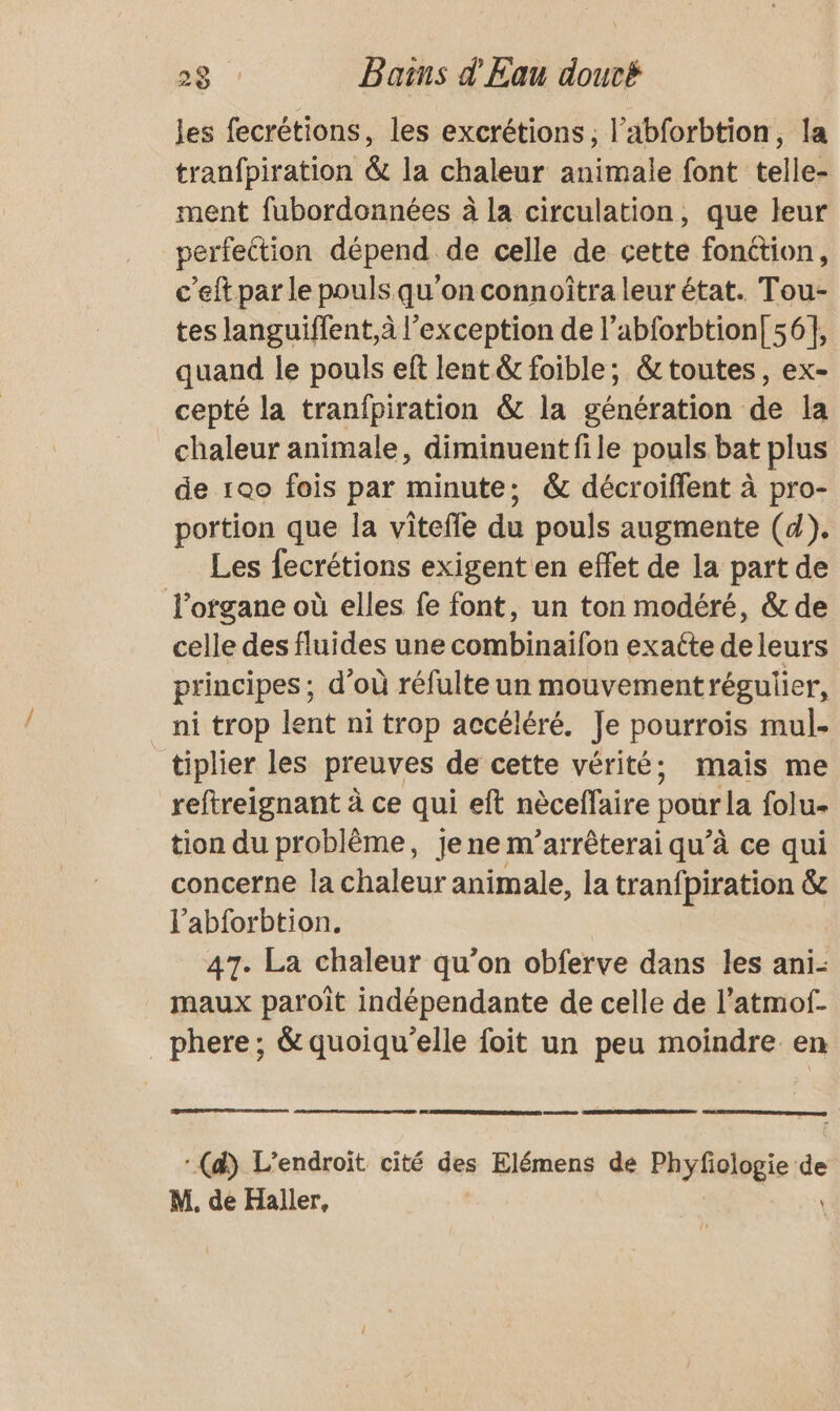 les fecrétions, les excrétions, l’abforbtion, la tranfpiration &amp; la chaleur animale font telle- ment fubordonnées à la circulation, que leur perfeition dépend de celle de cette fonction, c’eft par le pouls qu'on connoîtra leur état. Tou- tes languiffent,à l'exception de l’abforbtion| 56], quand le pouls eft lent &amp; foible; &amp; toutes, ex- cepté la tranipiration &amp; la génération de la chaleur animale, diminuent file pouls bat plus de 1ao fois par minute; &amp; décroiffent à pro- portion que la vitefle du pouls augmente (4). Les fecrétions exigent en effet de la part de l'organe où elles fe font, un ton modéré, &amp; de celle des fluides une combinaïfon exatte de leurs principes ; d’où réfulte un mouvementrégulier, ni trop lent ni trop accéléré. Je pourrois mul- tiplier les preuves de cette vérité; mais me reftreignant à ce qui eft nèceffaire pour la folu- tion du problème, je ne m’arrêterai qu’à ce qui concerne la chaleur animale, la tranfpiration &amp; l'abforbtion. 47. La chaleur qu’on obferve dans les ani- maux paroiît indépendante de celle de l’atmof- _phere; &amp;quoiqu'elle foit un peu moindre en :(d) L'endroit cité des Elémens de Phyfiologie de M. de Haller,