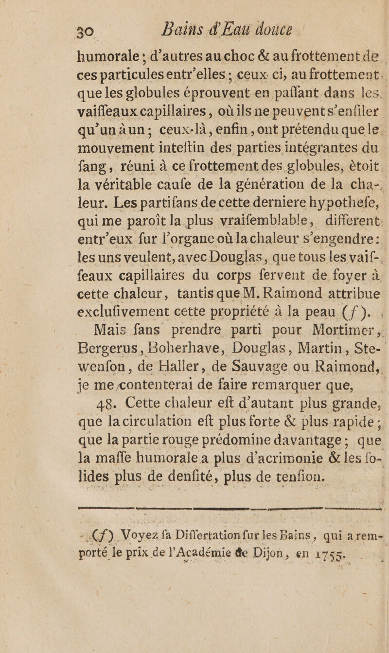 humorale : d’autres auchoc &amp; au frottément de. ces particules entr’elles; ceux. ci, au frottement. que les globules éprouvent en paffant dans les. vaifleaux capillaires, où ils ne peuvents’enfiler qu'unäun; ceux-là, enfin, ont prétendu quele. mouvement inteitin des parties intégrantes du fang, réuni à ce frottement des globules, ètoit. la véritable caufe de la génération de la cha-. leur. Les partifans de cette derniere hypothefe, qui me paroit la plus vraifemblable, different. entr’eux fur l’organcoù lachaleur s ‘engendre: les uns veulent, avec Douglas, que tous les vaif-. feaux capillaires du corps fervent de foyer à cette chaleur, tantis que M. Raimond attribue exclufivement cette propriété à la peau (f }. Mais fans prendre parti pour Mortimer, Bergerus, Boherhave, Douglas, Martin, Ste- wenfon, de Haller, de Sauvage ou Raimond, je me contenterai de faire remarquer que, 48. Cette chaleur eft d'autant plus grande, que la circulation eft plus forte &amp; plus rapide ; que la partie rouge prédomine davantage ; que la maffe humorale a plus d’acrimonie &amp; les fo- lides plus de denfité, plus de tenfion. ee RUE 2 ). Voyez fa Differtation fur les Bains, qui arem- porté le prix de j’ Académie de Dijon , en 1758. |