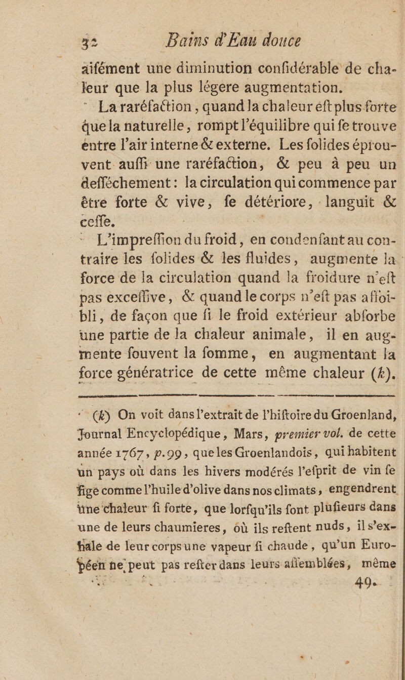 aifément une diminution confidérable de cha- eur que la plus légere augmentation. La raréfattion , quand la chaleur eft plus forte ue la naturelle, rompt l'équilibre qui fe trouve entre l’air interne&amp;externe. Les folides éprou- vent aufli une raréfattion, &amp; peu à peu un defféchement : la circulation quicommence par être forte &amp; vive, fe languit &amp; cote. L’impreffion dé froid, en condenfant au con- traire les folides &amp; les fluides, augmente la force de la circulation quand la froidure n'eft pas excellive, &amp; quand le corps n’eft pas afloi- bli, de façon que fi le froid extérieur abforbe une partie de la chaleur animale, il en aug- mente fouvent la fomme, en augmentant Ja force génératrice de cette même chaleur (£#). a ‘_ (&amp;) On voit dans l'extrait de l’hiftoire du Groenland, Journal Encyclopédique, Mars, premier vol, de cette année 1767, p.99, que les Groenlandois, qui habitent un pays où dans les hivers modérés l’efprit de vin fe fige comme l’huile d'olive dans nosclimats, engendrent ne chaleur fi forte, que lorfqu’ils font plufieurs dans une de leurs chaumieres, 6ù ils reftent nuds, ils’ex- hale de leur corpsune vapeur fi chaude, qu’un Euro- … Péen ne: peut pas refter dans leurs affemblées, même 49.