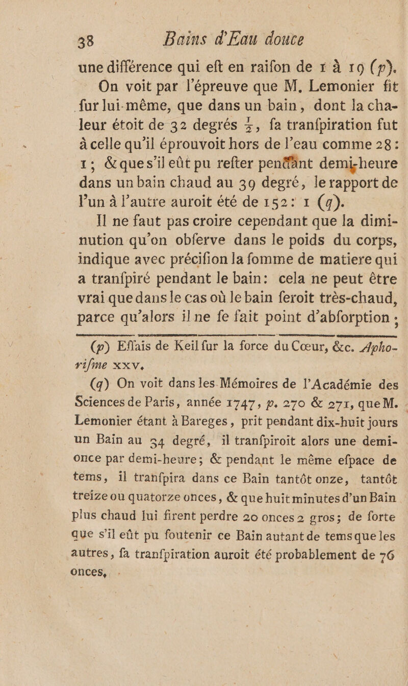 une différence qui eft en raifon de r à 19 (p). On voit par l'épreuve que M. Lemonier fit fur lui-même, que dans un bain, dont la cha- leur étoit de 32 degrés 3, fa tranfpiration fut mr qu'il éprouvoit hors de l’eau comme 28: ; &amp;ques’il eût pu refter pen®änt demi-heure . un bain chaud au 39 degré, le rapport de l’un à l’autre auroit été de 152: 1 (4). Il ne faut pas croire cependant que la dimi- nution qu'on obferve dans le poids du corps, indique avec précifion la fomme de matiere qui a tranfpiré pendant le bain: cela ne peut être vrai que dans le cas où le bain feroit très-chaud, parce qu’alors ilne fe fait point d’abforption : | (p) Effais de Keïl fur la force du Cœur, &amp;c. 4pho- rifme XXV, (g) On voit dans les Mémoires de l’Académie des Sciences de Paris, année 1747, p, 270 &amp; 271, queM. Lemonier étant à Bareges, prit pendant dix-huit jours un Baïn au 54 degré, il tranfpiroit alors une demi- once par demi-heure; &amp; pendant le même efpace de tems, il tranfpira dans ce Bain tantôtonze, tantôt treize où quatorze onces, &amp; que huit minutes d’un Bain plus chaud lui firent perdre 20 onces 2 gros; de forte que s’il eût pu foutenir ce Bain autant de temsque les autres, fa tranfpiration auroit été probablement de 76 onces,