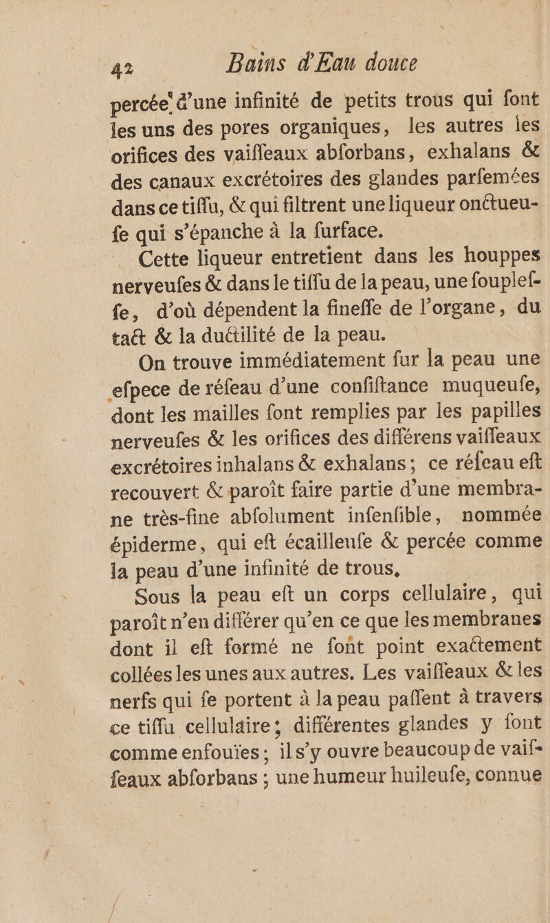 percée &amp;’une infinité de petits trous qui font les uns des pores organiques, les autres Îles orifices des vaifleaux abforbans, exhalans &amp;c des canaux excrétoires des glandes parfemées dans cetiflu, &amp; qui filtrent une liqueur onttueu- fe qui s’épanche à la furface. Cette liqueur entretient dans les houppes nerveufes &amp; dans le tiffu de la peau, une fouplef- fe, d’où dépendent la fineffe de l'organe, du tac &amp; la duétilité de la peau. On trouve immédiatement fur la peau une efpece de réfeau d’une confiftance muqueufe, dont les mailles font remplies par les papilles nerveufes &amp; les orifices des différens vaiffeaux excrétoires inhalans &amp; exhalans; ce réfeau eft recouvert &amp; paroît faire partie d’une membra- ne très-fine abfolument infenfible, nommée épiderme, qui eft écailleufe &amp; percée comme la peau d’une infinité de trous, Sous la peau eft un corps cellulaire, qui paroît n’en différer qu’en ce que les membranes dont il eft formé ne font point exattement collées les unes aux autres. Les vaifleaux &amp; les nerfs qui fe portent à la peau paflent à travers ce tiffu cellulaire: différentes glandes y font comme enfouïes ; ils’y ouvre beaucoup de vaif- feaux abforbans ; une humeur huileufe, connue