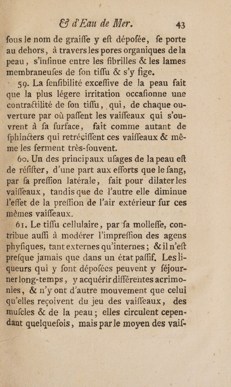 fous le nom de graifle y eft dépofée, fe porte au dehors, à traversles pores organiques dela peau, s’infinue entre les fibrilles &amp; les lames _membraneufes de fon tiflu &amp; s’y fige. 59. La fenfibilité exceflive de la peau fait que la plus légere irritation occafionne une contrattilité de fon tiffu, qui, de chaque ou- verture par où paflent les vaifleaux qui s’ou- vrent à fa furface, fait comme autant de fphinéters qui retrécifflent ces vaiffeaux &amp; mê- me les ferment très-fouvent. _ 60. Un des principaux ufages de la peau eft _ de réfifter, d’une part aux efforts que le fang, par fa preflion latérale, fait pour dilaterles vaifleaux, tandis que de l’autre elle diminue l'effet de la preflion de l’air extérieur fur ces mêmes vaifleaux. _ 61. Le tiflu cellulaire, par ‘fa molleffe, con- tribue aufli à modérer l’impreffion des agens phyfiques, tantexternes qu’internes; &amp;iln'eft prefque jamais que dans un état paññif, Lesli- _queurs qui y font dépofées peuvent y féjour- nerlong-temps, y acquérir différentes acrimo- nies, &amp; n’y ont d'autre mouvement que celui qu'elles recoivent du jeu des vaifleaux, des muicles &amp; de la peau; elles circulent cepen- dant quelquefois, mais parle moyen des vaif-