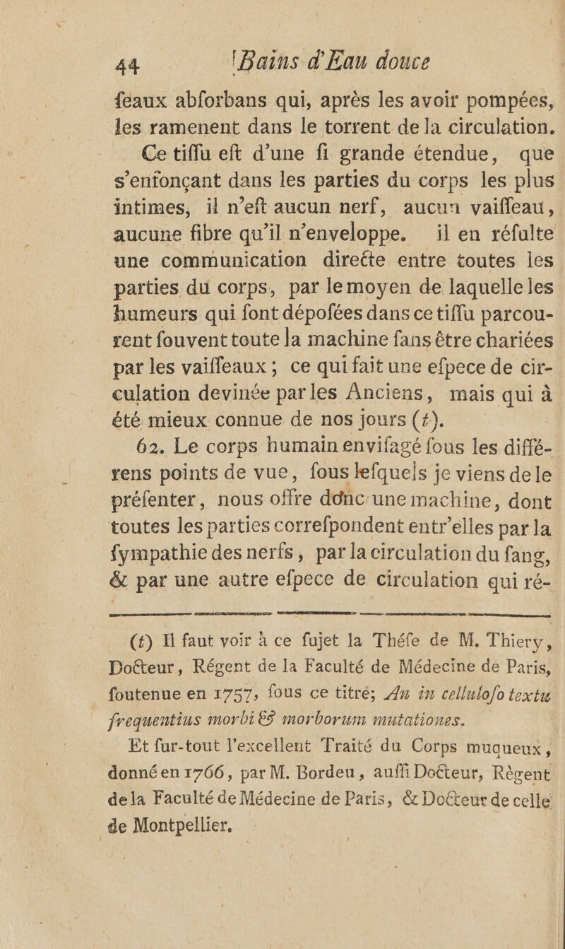 {eaux abforbans qui, après les avoir pompées, les ramenent dans le torrent de la circulation. Ce tiflu eft d’une fi grande étendue, que s’enfonçant dans les parties du corps les plus intimes, il n’eft aucun nerf, aucun vaiffeau, aucune fibre qu’il n’enveloppe. il en réfulte une communication direéte entre toutes les parties du corps, par lemoyen de laquelle les humeurs qui font dépofées dans cetiffu parcou- rent fouvent toute la machine fans être chariées par les vaïfleaux; ce quifait une efpece de cir- culation devinée parles Anciens, mais qui à été mieux connue de nos jours (#). 62. Le corps humain envifagé fous les diffé- rens points de vue, fous lefqueis je viens dele préfenter, nous offre ddnc'une machine, dont toutes les parties correfpondent entr’elles par la fympathie des nerfs, par la circulation du fang, &amp; par une autre efpece de circulation qui ré- ESS (#) I faut voir à ce fujet la Théfe de M. Thiery, Doëfteur, Régent de la Faculté de Médecine de Paris, foutenue en 1757, fous ce titré; An in cellulo{o textu frequentius morbi es morborum mutationes. Et fur-tout l’excellent Traité du Corps muqueux, donné en 1766, par M. Bordeu, auffi Doéteur, Règent dela Faculté de Médecine de Paris, &amp; Docteur de celle: de Montpellier,