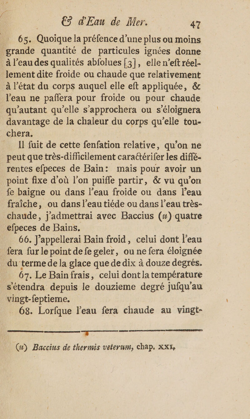 “ €s d'Eau de Mer. 47 65. Quoique la préfence d’une plus ou moins lement dite froide ou chaude que relativement à l’état du corps auquel elle eft appliquée, &amp; qu’autant qu’elle s’approchera ou s’éloignera davantage de la chaleur du corps qu'elle tou- chera. * Il fuit de cette fenfation relative, qu’on ne peut que très-dificilement caraétérifer les diffé- rentes efpeces de Baïn: mais pour avoir un point fixe d’où l’on puifle partir, &amp; vu qu’on fe baigne ou dans l’eau froide ou dans l’eau fraîche, ou dans l’eau tiéde ou dans l’eau très- chaude, j'admettrai avec Baccius (4) quatre efpeces de Bains. 66. J’appellerai Bain froid, celui dont l’eau du terme de la glace que de dix à douze degrés. 67. Le Bainfrais, celui dontlatempérature s'étendra depuis le douzieme degré jufqu'au vingt-feptieme. | _ 68. Lorfque l’eau fera chaude au vingt- D: LT. (x) Baccius de thermis veterum, chap. Xx5,