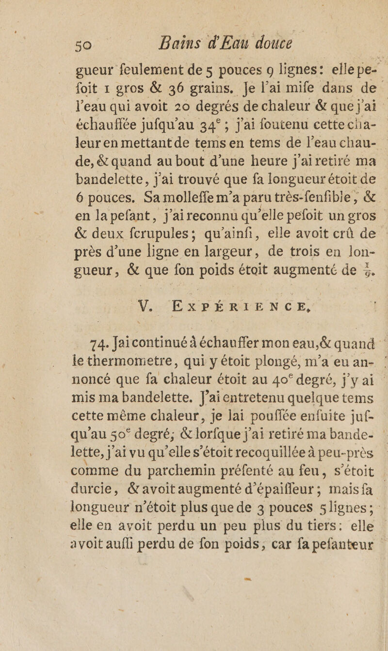 gueur feulement de 5 pouces o lignes: elle pe- foit 1 gros &amp; 36 grains. Je l'ai mife dans de l’eau qui avoit 20 degrés de chaleur &amp; que j ai échauffée jufqu’au 34° ; j'ai foutenu cettecha- leur en mettant de tems en tems de l’eauchau- de, &amp; quand au bout d’une heure j'airetiré ma bandelette, j'ai trouvé que fa longueur étoit de 6 pouces. Sa molleffe m’a paru très-fenfible, &amp; en la pefant, j'ai reconnu qu’elle pefoit un gros &amp; deux fcrupules; qu'ainf, elle avoit crû de : près d’une ligne en largeur, de trois en lon- gueur, &amp; que fon poids étoit augmenté de %. ‘V.. “EXPÉRIENCE, 74. Jaïicontinué à échauffer mon eau,&amp; quand le thermometre, qui y étoit plongé, m'a eu an- : noncé que fa chaleur étoit au 40° degré, j'y ai mis ma bandelette. J’ai entretenu quelque tems cette même chaleur, je lai pouffée enfuite juf- qu’au 50° degré; &amp; lorfque j'ai retiré ma bande- : lette, j'ai vu qu’elle s’étoit recoquillée à peu-près comme du parchemin préfenté au feu, s’étoit _ durcie, &amp;avoitaugmenté d’épaifleur; maisfa | longueur n’étoit plus que de 3 pouces 5 lignes; elle en avoit perdu un peu plus du tiers: elle avoit aufli perdu de fon poids, car fa pefanteur