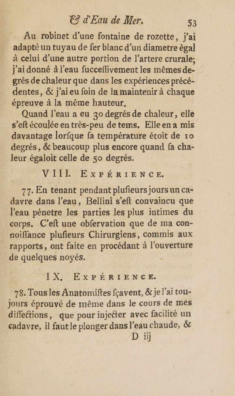 Au robinet d’une fontaine de rozette, j'ai adapté un tuyau de fer blanc d’un diametre ègal à celui d’une autre portion de l’artere crurale; _j'aidonné à l'eau fucceflivement les mêmes de- grés de chaleur que dans les expériences précé- dentes, &amp; j’aieu foin de la maintenir à chaque épreuve à la même hauteur. Quand l'eau a eu 30 degrés de chaleur, elle s’eftécoulée en très-peu detems. Elleena mis davantage lorfque fa température étoit de 10 degrés , &amp; beaucoup plus encore quand fa cha- leur égaloit celle de 50 degrés. VIIL ExPÉRIENCE. 77. En tenant pendant plufieurs] jours un ca- davre dans l’eau, Bellini s’eft convaincu que l'eau pénetre les parties les plus intimes du corps. C’eft une obfervation que de ma con- noiffance plufieurs Chirurgiens, commis aux rapports, ont faite en procédant à l'ouverture de quelques noyés. IX, EXPÉRIENCE. 78. Tous les Anatomiftes fcavent, &amp; je l'ai tou- jours éprouvé de même dans le cours de més diffeétions, que pour injetter avec facilité un cadavre, il faut le plonger dans l'eau chaude, &amp; ; D ii