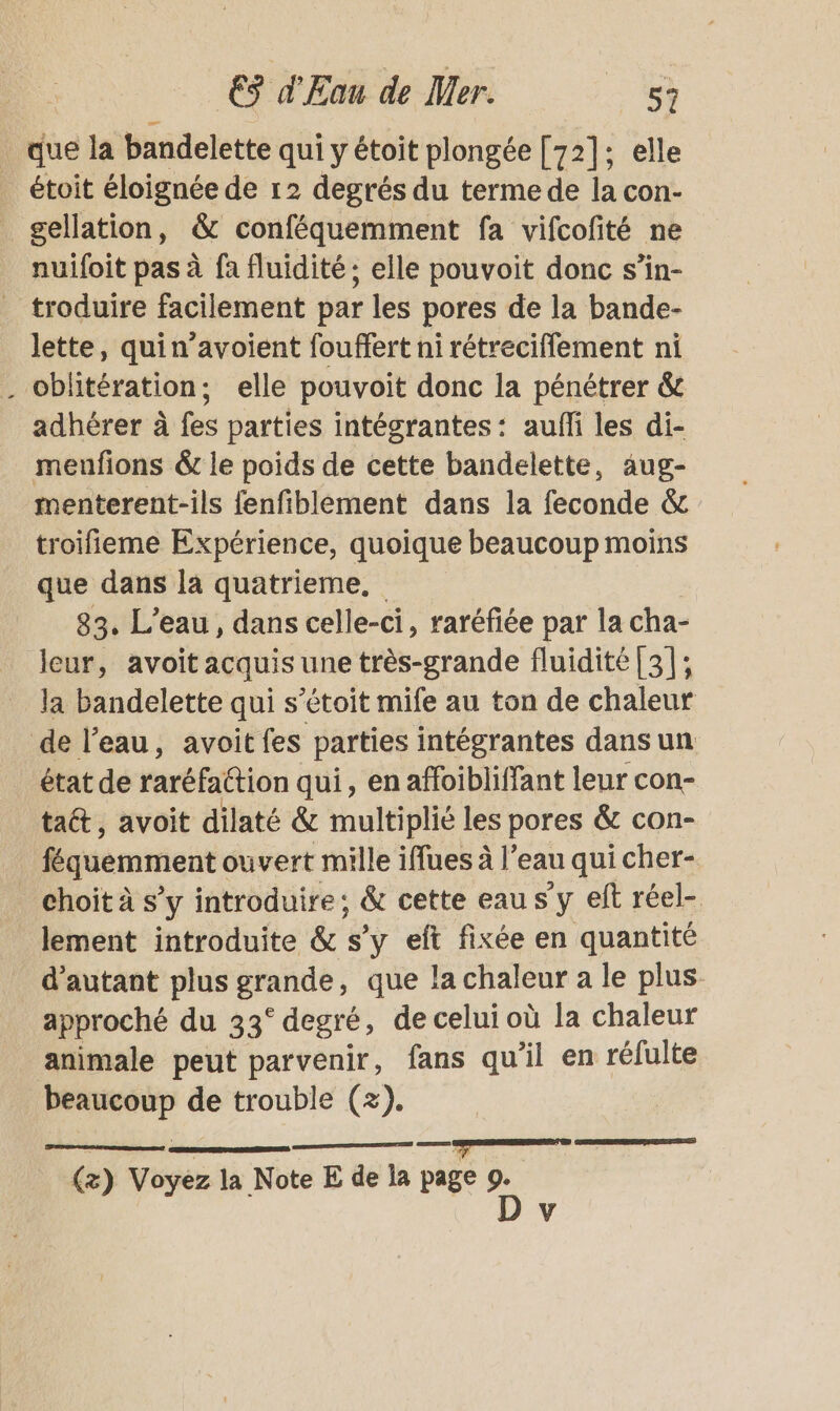 _ que la bandelette qui y étoit plongée [72]; elle _ étoit éloignée de 12 degrés du terme de la con- gellation, &amp; conféquemment fa vifcofité ne nuifoit pas à fa fluidité ; elle pouvoit donc s’in- _ troduire facilement par les pores de la bande- lette, quin’avoient fouffert ni rétreciffement ni . oblitération; elle pouvoit donc la pénétrer &amp; adhérer à fes parties intégrantes: aufñi les di- meufions &amp; le poids de cette bandelette, aug- menterent-ils fenfiblement dans la feconde &amp;c troifieme Expérience, quoique beaucoup moins que dans la quatrieme, 83. L'eau, dans celle-ci, raréfiée par la cha- leur, avoit acquis | une très-grande fluidité [3]; la bandelette qui s’étoit mife au ton de chaleur de l’eau, avoitfes parties intégrantes dans un état de rréfattion qui, enaffoibliffant leur con- taét, avoit dilaté &amp; multiplié les pores &amp; con- féquemment ouvert mille iflues à l’eau qui cher- choit à s’y introduire; &amp; cette eau s'y eft réel- lement introduite &amp; s’y eft fixée en quantité d'autant plus FrRnte , que la chaleur a le plus. approché du 33° degré, de celui où la chaleur animale peut parvenir, fans qu'il en réfulte “na de trouble (+). RS . (&amp;) Voyez la Note E de la page se | V