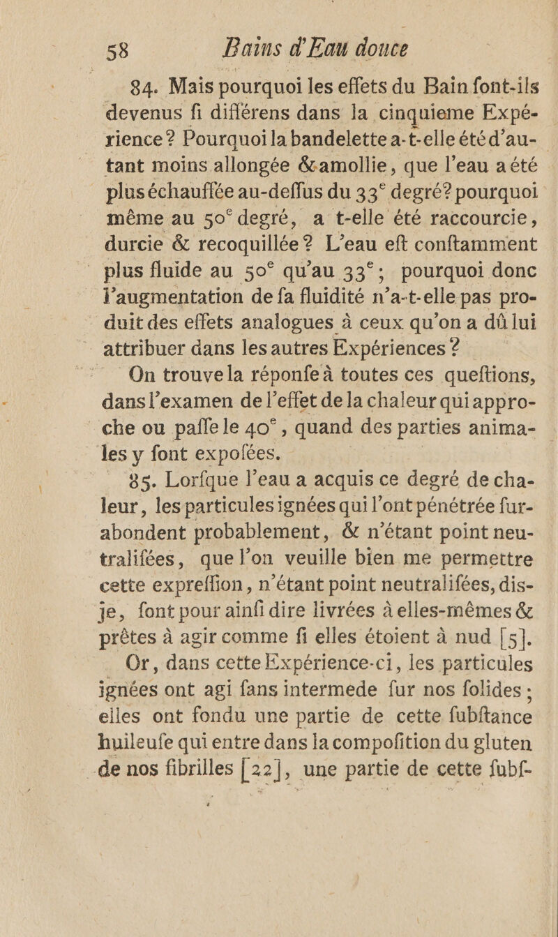 84. Mais pourquoi les effets du Bain font-ils devenus fi diflérens dans la cinquieme Expé- | rience ? Pourquoi la bandelette 2- t-elleétéd’au- tant moins allongée &amp;amollie, que l’eau aété plus échauffée au-deffus du 33° degré? pourquoi même au 50° degré, a t-elle été raccourcie, durcie &amp; recoquillée ? L’eau eft conftamment _ plus fluide au 50° qu’au 33°; 5 pourquoi donc l'augmentation de fa fluidité n’a-t-elle pas pro- duit des effets analogues à ceux qu’on a dû lui attribuer dans les autres Expériences ? On trouvela réponfe à toutes ces queftions, dans l’examen de l'effet de la chaleur qui appro- che ou pañle le 40°, quand des parties anima- les y font expolées. | __&amp;s. Lorfque l’eau a acquis ce degré de cha- leur, lesparticules ignées qui l’ont pénétrée fur- abondent probablement, &amp; n'étant point neu- tralifées, que l’on veuille bien me permettre cette expreflion, n'étant point neutralifées, dis- je, font pour ainfi dire livrées à elles-mêmes &amp; prêtes à agir comme fi elles étoient à nud [5]. Or, dans cette Expérience-c1, les particules ignées ont agi fans intermede fur nos folides : elles ont fondu une partie de cette fubftance huileufe qui entre dans la compofition du gluten de nos fibrilles [22}, ‘une partie de cette fubf-