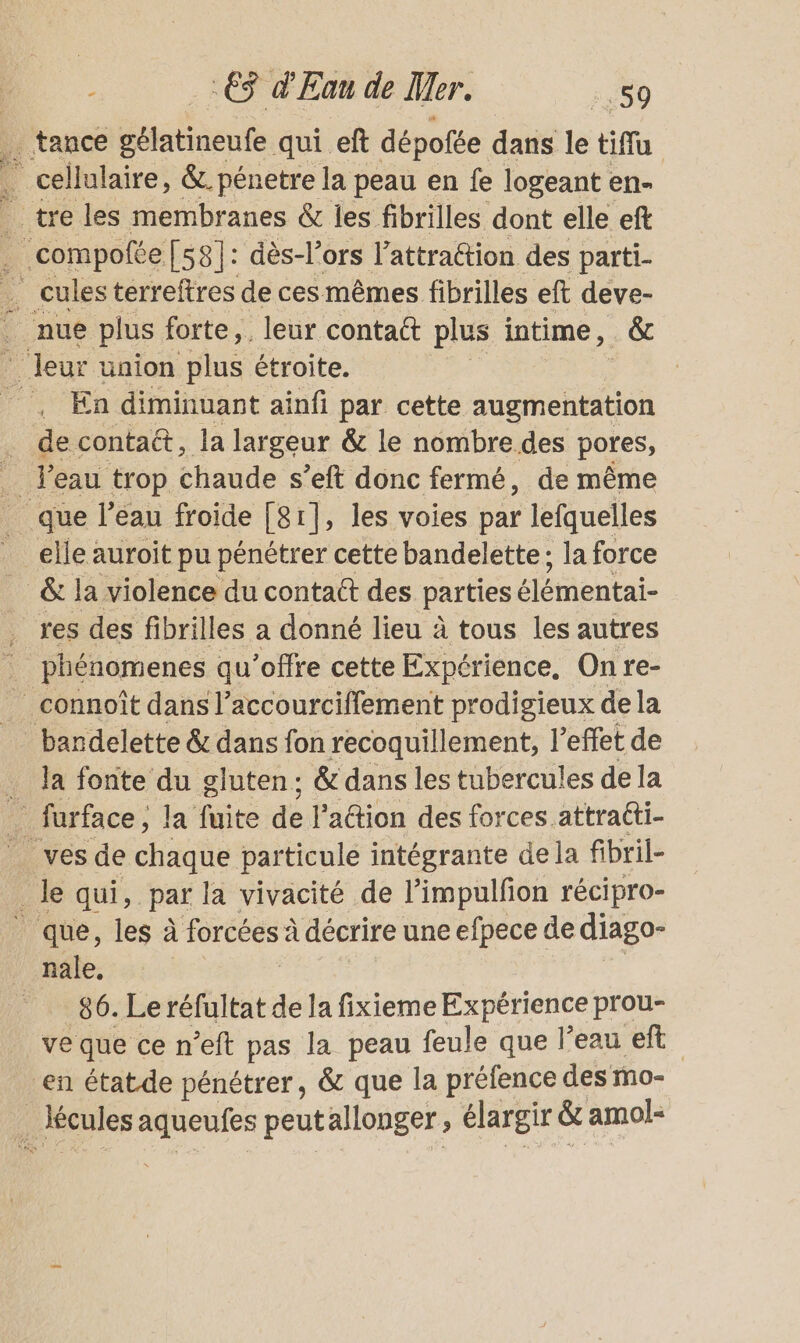 tance Gasbiente. qui eft dépofée dans le tiffu . cellulaire, &amp; pénetre la peau en fe logeant en- tre les membranes &amp; les fibrilles dont elle ef : .compofte [58]: dès-l’ors Jattraction des parti- _ culesterreftres de cesmêmes fibrilles eft deve- 6 nue plus forte, leur contact plus intime , êc leur union plus étroite. ‘, En diminuant ainfi par cette augmentation . decontatt, la largeur &amp; le nombre des pores, _ l'eau trop chaude s’eft donc fermé, de même que l’eau froide [81], les voies par lefquelles elle auroit pu pénétrer cette bandelette; la force &amp; la violence du contatt des parties élémentai- . res des fibrilles a donné lieu à tous les autres | phénomenes qu'offre cette Expérience, On re- connoît dans l’accourciffement prodigieux de la bandelette &amp; dans fon recoquillement, 1 effet de Ja fonte du gluten; &amp; dans les tubercules dela 1 furface, la'fuite:de l’aétion des forces attraéti- ves de chaque particule intégrante dela fibril- Ale qui, par la vivacité de l’impulfion récipro- | que, les à forcées à à décrire une efpece de diago- _ nale. 86. Leréfultat dela fixieme Expérience prou- ve que ce n’eft pas la peau feule que l’eau ef en état de pénétrer, &amp; que la préfence des mo- / lécules aqueufes peutallonger , élargir &amp; amol-