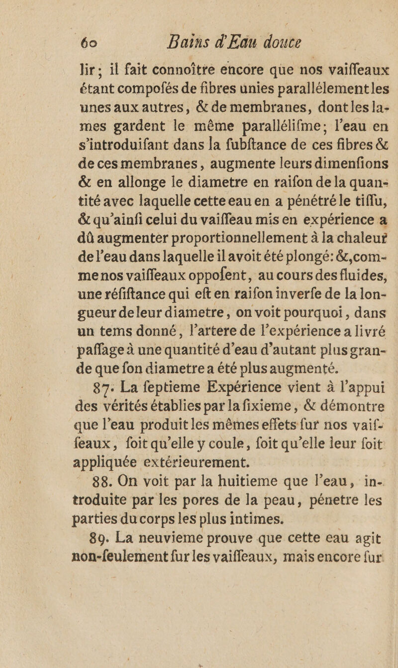 lir ; il fait connoître encore que nos vaifleaux étant compofés de fibres unies parallélementles unes aux autres, &amp; de membranes, dont les la- mes gardent le même parallélifme; l’eau en s’introduifant dans la fubftance de ces fibres &amp; de ces membranes, augmente leurs dimenfions &amp; en allonge le diametre en raifon de la quan- tité avec laquelle cetteeau en a pénétré le tiflu, &amp; qu’ainfi celui du vaiffeau mis en expérience a dû augmenter proportionnellement à la chaleur de l’eau dans laquelle il avoit été plongé: &amp;,com- me nos vaiffeaux oppofent, au cours desfluides, une réfiftance qui eft en raifon inverfe de la lon- gueur deleur diametre, on voit pourquoi, dans un tems donné, l’artére de l'expérience a livré pañlage à une quantité d’eau d’autant plus gran- de que fon diametre a été plus augmenté. 87. La feptieme Expérience vient à l'appui des vérités établies par la fixieme , &amp; démontre que l’eau produit les mêmes effets fur nos vaif- feaux, foit qu’elle y coule, foit qu’elle leur foit appliquée extérieurement. | 88. On voit par la huitieme que l’eau, in- troduite par les pores de la peau, pénetre les parties du corps les plus intimes. 89. La neuvieme prouve que cette eau agit non-feulement fur les vaiffleaux, maïs encore {ur