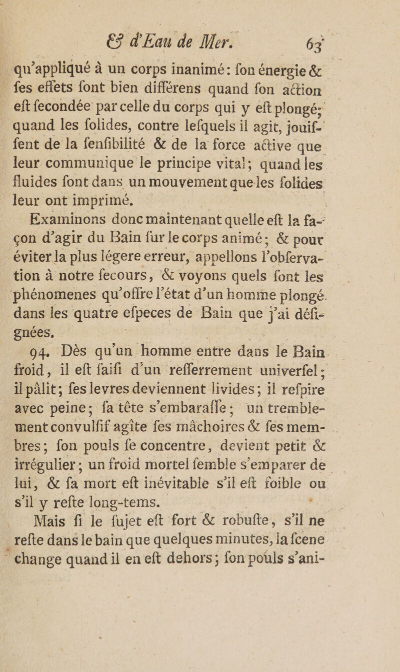 … qu’appliqué à un corps inanimé: fon énergie &amp; _ fes effets font bien différens quand fon aétion ef fecondée par celle du corps qui y eft plongé; quand les folides, contre lefquels il agit, jouif- fent de la fenfibilité &amp; de la force active que leur communique le principe vital; quand les fluides font dans un mouvement queles olides leur ont imprimé. | Examinons donc maintenant quelle ef la fa- çon d’agir du Bain fur le corps animé; &amp; pour éviter la plus légere erreur, appellons P obferva- tion à notre fecours, &amp; voyons quels font les phénomenes qu'offre l’état d’un homme plongé. dans les quatre elpeces de Bain que Jai défi- gnées, 94, Dès qu'un homme entre dans le Bain : froid, il eft faifi d’un refferrement univerfel ; il pâlit; fes levres deviennent livides; il refpire avec peine; fa tête s’embarafle: un tremble- ment convulfif agite fes mächoires &amp;c fes mem- bres; fon pouls fe concentre, devient petit &amp; lui, &amp; fa mort eft inévitable s’il elt RE ou s’il y refte long-tems. | Mais fi le fujet eft fort &amp; robufte, Si: ne _refte dans le bain que quelques minutes, la fcene ° cha nge quand il en eft dehors; fon pouls s’ani-