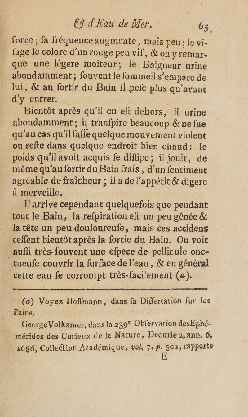 force ; fa fréquence augmente, mais peu: le vi- fage fe colore d’ un rouge peu vif, &amp;on y remar- _ que une légere moiïteur; le Baigneur urine abondamment ; Dhotutle fommeil s’ empare de lui, &amp; au fortir du Bain il pele plus qu'avant d'y entrer. … Bientôt après qu'il en eft dehors, il urine abondamment ; il tranfpire beaucoup &amp; ne fue qu’au cas qu’il fafle quelque mouvement violent ou refte dans quelque endroit bien chaud: le poids qu ilavoit acquis fe diflipe; il jouit, de même qu'au fortir du Baïn frais , d’un fentiment agr éable de fraîcheur ; il a de l'appétit &amp; digere à merveille. Il arrive cependant Me que pendant tout le Bain, la refpiration eft un peu gênée &amp;s la tête un peu douloureufe, mais ces accidens ceffent bientôt après la fortie du Bain. On voit _aufñli très-fouvent une efpece de pellicule onc- tueufe couvrir la furface de l’eau, &amp; en général cette en fe corrompt Hrésisclement (a). Ci (a) re Hbitsah dans fa Differtation fur les Bains. GeorgeVolkamer, dans la 259° Obfervation desEÿhé- mérides des Curieux de la Nature, Decurie 2, ann, 6, 1686, Colleétion Académique, vol, 7; Er rapporte