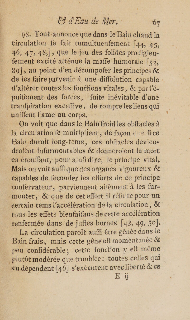 98. Tout annonce que dans le Bain chaud la circulation fe fait tumultuenfement [44, 45, 46, 47, 48,], que le jeu des folides prodigieu- fement excité atténue la maffe humorale [s2, 89], au point d'en décompofer les principes &amp; de les faire parvenir à une diffoiution capable : _ d’altérer toutes les fonctions vitales, &amp; par lé- puifement des forces, fuite inévitable d’une tranfpiration cxcelive » de rompre lesliens Lu uniflent l’ame au corps, On voit que dans le Baïn froid les obftacles à la circulation fe multiplient, de façon que fice Bain duroit long-tems, ces obftacles devien- droient infurmontables &amp; donneroient la mort en étouffant, pour ainfidire, le principe vital, Mais on voit aufli que des organes vigoureux &amp; capables de feconder les efforts de ce principe confervateur, parviennent aifément à les fur- monter, &amp; que de cet effort il réfulte pour un certain tems l'accélération de la circulation, &amp; tous les effets bienfaifans de cette accélération renfermée dans de juftes bornes [48, 49, 50. La circulation paroît aufli être gênée dans le Bain frais, mais cette gêne eft momentanée &amp; peu coufidérable : cette fonction y eft même plutôt modérée que troublée: toutes celles qui en dépendent [46] s’exécutent avec liberté &amp; ce E il