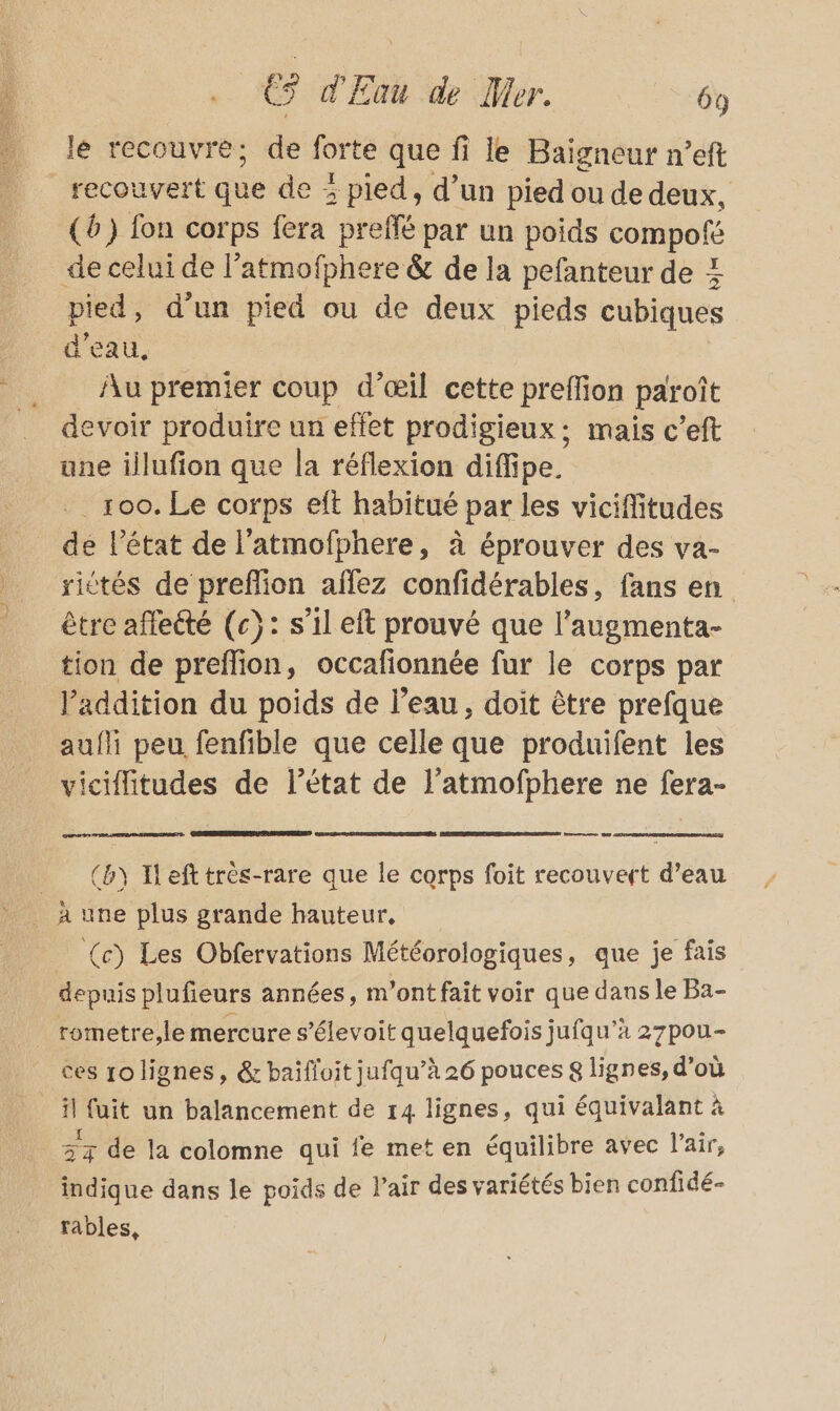 le recouvre; de forte que fi le Baïigneur n’eft (6) fon corps fera preffé par un poids PARRUIE de celui de l’atmofphere &amp; de la pefanteur de À pied, d'un pied ou de deux pieds cubiques d’eau, _ Au premier coup d’œil cette preffion par oît evoir produire un effet prodigieux: mais c’eft une illufion que la réflexion diffipe. . 100. Le corps eft habitué par les vicifitudes de l'état de l'atmofphere, à éprouver des va- sittés de preffion affez confidérables, fans en être affecté (c}: s’il eft prouvé que l’augmenta- tion de preflion, occafionnée fur le corps par l'addition du poids de l’eau, doit être prefque aufli peu fenfible que celle que produifent les de l’état de l’atmofphere ne fera- cs a (b) Hefttrès-rare que le corps foit recouvert d’eau (c) Les Obfervations Météorologiques, que je fais depuis plufieurs années, m'ont fait voir que dans le Ba- rometre,le mercure s’élevoit quelquefois jufqu’à 27pou- ces rolignes, &amp; baifloit jufqu’à 26 pouces 8 lignes, d’où 3x de la colomne qui {e met en équilibre avec l'air, indique dans le poids de l'air des variétés bien confidé- rables,